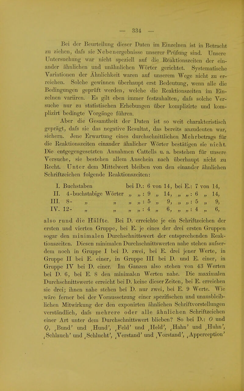 Bei der Beurteilung dieser Daten im Einzelnen ist iji Betracht zu ziehen, dak sie Nebenergebnisse unserer Prüfung sind. Unsere Untersuchung war nicht speziell auf die Reaktionszeiten der ein- ander ähnlichen und unähnlichen Wörter gerichtet. Systematische Variationen der Ähnlichkeit waren auf unserem Wege nicht zu er- reichen. Solche gewinnen überhaupt erst Bedeutung, wenn alle die Bedingungen geprüft werden, welche die Reaktionszeiten im Ein- zelnen variii-en. Es gilt eben immer festzuhalten, dafs solche Ver- suche nm- zu statistischen Erhebungen über komplizirte und kom- plizirt bedingte Vorgänge führen. Aber die Gesamtheit der Daten ist so weit charakteristLsch geprägt, dafs sie das negative Resultat, das bereits anzudeuten war, sichern. Jene Erwartung eines durchschnittlichen Mehrbetrags für die Reaktionszeiten einander ähnlicher Wörter bestätigen sie nicht. Die entgegengesetzten Annahmen Cattells u. a. bestehen für unsere Versuche, sie bestehen allem Anschein nach überhaupt nicht zu Recht. Unter dem Mittelwert bleiben von den einander ähnlichen Schriftzeichen folgende Reaktionszeiten: I. Buchstaben bei D.: 6 von 14, bei E.: 7 von 14, II. 4-buchstabige Wörter „ „ : 9 „ 14, „ „ : 6 „ 14, TTT 8- • .fi Q • 'S Q 12- „ „ „ „ : 4 „ 6, „ „ : 4 „ 6, also rund die Hälfte. Bei D. erreichte je ein Schriftzeichen der ersten und vierten Gruppe, bei E. je eines der drei ersten Gruppen sogar den minimalen Durchschnittswert der entsprechenden Reak- tionszeiten. Diesen minimalen Durchschnittswerten nahe stehen aufser- dem noch in Gruppe I bei D. zwei, bei E. drei jener Werte, in Gruppe II bei E. einer, in Gruppe III bei D. und E. einer, in Gruppe IV bei D. einer. Im Ganzen also stehen von 43 Werten bei D. 6, bei E. 8 den minimalen Werten nahe. Die maximalen Durchschnittswerte erreicht beiD. keine dieser Zeiten, bei E. erreichen sie drei; ihnen nahe stehen bei D. nur zwei, bei E. 9 Werte. Wie .wäre ferner bei der Voraussetzung einer spezifischen und unausbleib- lichen Mitwirkung der den exponirten älmlichen Schriftvorstellungen verständlich, dafs mehrere oder alle ähnlichen Schriftzeichen einer Art unter dem Durchschnittswert blieben? So bei D.: 0 und Q, ,Bund' und ,Hund', ,Feld' und ,Held', ,Hahn' und ,Huhn', ^Schlauch' und .Schlucht', .Verstand' und .Vorstand', .Apperception'