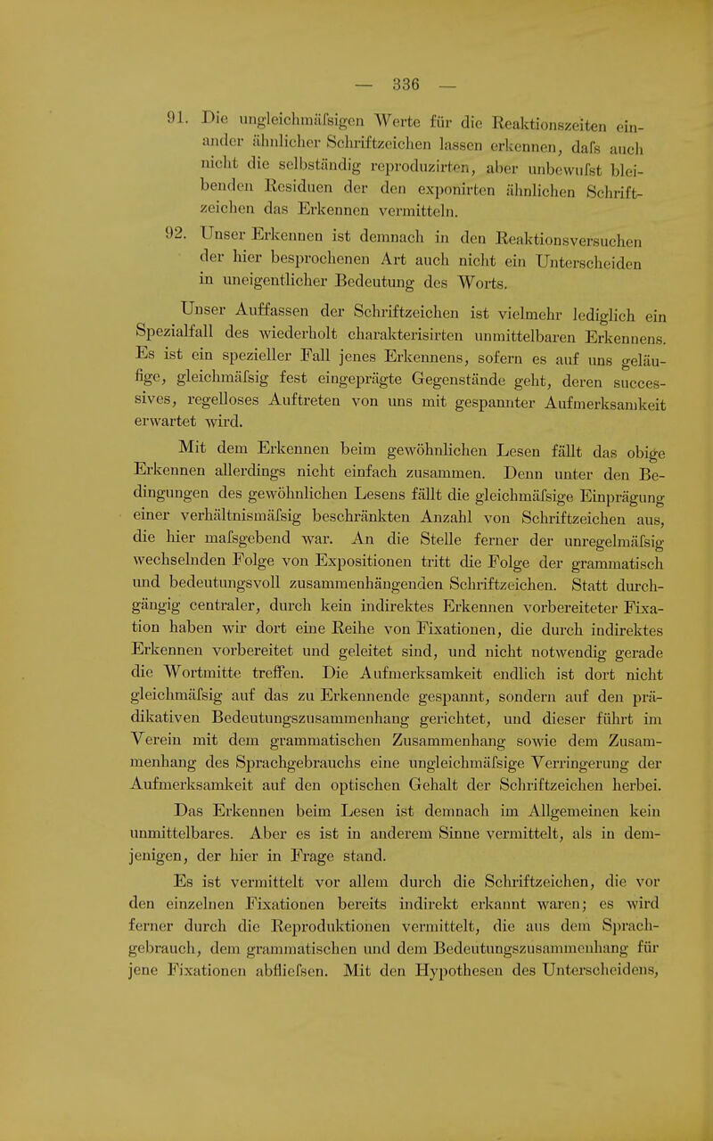 91. Die ungleichmärsigen Werte für die Reaktionszeiten ein- ander ilhnlieher Schriftzeichen lassen erkennen, dafs aneh nicht die selbständig reproduzirton, aber unbewufst blei- benden Residuen der den exponirten äiinlichen Schrift- zeichen das Erkennen vermitteln. 92. Unser Erkennen ist demnach in den Reaktionsversuchen der hier besprochenen Art auch nicht ein Unterscheiden in uneigentlicher Bedeutung des Worts. Unser Auffassen der Schriftzeichen ist vielmehr lediglich ein Spezialfall des wiederholt charakterisirten unmittelbaren Erkennens. Es ist ein spezieller Eall jenes Erkennens, sofern es auf uns geläu- fige, gleichmäfsig fest eingeprägte Gegenstände geht, deren succes- sives, regelloses Auftreten von uns mit gespannter Aufmerksamkeit erwartet wird. Mit dem Erkennen beim gewöhnlichen Lesen fällt das obige Erkennen allerdings nicht einfach zusammen. Denn unter den Be- dingungen des gewöhnlichen Lesens fällt die gleichmäfsige Einprägung einer Verhältnismäfsig beschränkten Anzahl von Schriftzeichen aus, die liier mafsgebend war. An die Stelle ferner der unregelmäfsig wechselnden Folge von Expositionen tritt die Folge der grammatisch imd bedeutungsvoll zusammenhängenden Schriftzeichen. Statt durch- gängig centraler, durch kein indirektes Erkennen vorbereiteter Fixa- tion haben wir dort eine Reihe von Fixationen, die durch indirektes Erkennen vorbereitet und geleitet sind, und nicht notwendig gerade die Wortmitte treffen. Die Aufmerksamkeit endlich ist dort nicht gleichmäfsig auf das zu Erkennende gespannt, sondern auf den prä- dikativen Bedeutungszusammenhang gerichtet, und dieser führt im Verein mit dem grammatischen Zusammenhang sowie dem Zusam- menhang des Sprachgebrauchs eine ungleichmäfsige Verringerung der Aufmerksamkeit auf den optischen Gehalt der Schriftzeiclien herbei. Das Erkennen beim Lesen ist denmach im Allgemeinen kein unmittelbares. Aber es ist in anderem Sinne vermittelt, als in dem- jenigen, der liier in Frage stand. Es ist vermittelt vor allem durch die Schriftzeichen, die vor den einzelnen Fixationen bereits indirekt erkannt waren; es Avird ferner durch die Reproduktionen vermittelt, die aus dem Sprach- gebrauch, dem grammatischen und dem Bedeutungszusammenhang für jene Fixationen abfliefsen. Mit den Hypothesen des Unterscheidens,