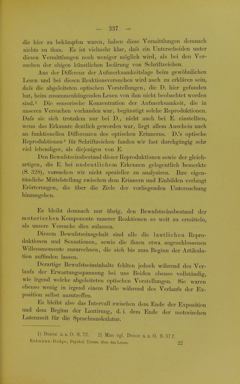 die hier zu bekämpfen waren, haben diese Vermitthingen demnach nichts zu thun. Es ist vielmehr klar, dafs ein Unterscheiden unter diesen Verinitthmgen noch weniger möghch wird, als bei den Ver- suchen der obigen künstlichen Isolirung von Schriftzeichen. Aus der Differenz der Aufmerksamkeitslage beim gewöhnlichen Lesen und bei diesen Reaktionsversuchen wird auch zu erklären sein, dafs die abgeleiteten optischen Vorstellungen, die D. liier gefunden hat, beim zusammenhängenden Lesen von ihm nicht beobachtet worden sind. ^ Die sensorische Konzentration der Aufmerksamkeit, die in unseren Versuchen vorhanden war, begünstigt solche Beproduktionen. Dafs sie sich trotzdem nur bei D., nicht auch bei E. einstellten, wenn das Erkannte deutlich geworden war, liegt allem Anschein nach an funktionellen Differenzen des optischen Erinnerns. D.^s optische Reproduktionen ^ für Schriftzeichen fanden wir fast durchgängig sehr viel lebendiger, als diejenigen von E. Den Bewufstseinsbestand dieser Reproduktionen sowie der gleich- artigen, die E. bei undeutlichem Erkennen gelegentlich bemerkte (S. 328), versuchen wir nicht spezieller zu analysiren. Ihre eigen- tümliche Mittelstellung zwischen dem Erinnern und Einbilden verlangt Erörterungen, die über die Ziele der vorliegenden Untersuchung hinausgehen. Es bleibt demnach nur übrig, den Bewufstseinsbestand der motorischen Komponente unserer Reaktionen so weit zu ermitteln, als unsere Versuche dies zulassen. Diesem Bewufstseinsgehalt sind alle die lautlichen Repro- duktionen und Seusationen, sowie die ihnen etwa angeschlossenen Willensmomente zuzureclmen, die sich bis zum Beginn der Artikula- tion auffinden lassen. Derartige Bewufstsemsinhalte fehlten jedoch während des Ver- laufs der Erwartungsspannung bei uns Beiden ebenso vollständig, wie irgend welche abgeleiteten optischen Vorstellungen. Sie waren ebenso wenig in irgend einem Ealle während des Verlaufs der Ex- position selbst anzutreffen. Es bleibt also das Intervall zwischen dem Ende der Exposition und dem Beghin der Lautirung, d.i. dem Ende der motorischen Latenzzeit für die Sprachmuskulatur. 1) DoDGK a. a. 0. S. 72. 2) Man vgl. Doixiio n. a. 0. S. 57 f. Ertl mann-Dodgo, Psycho!. Uiitors. übor das Losoii. 22