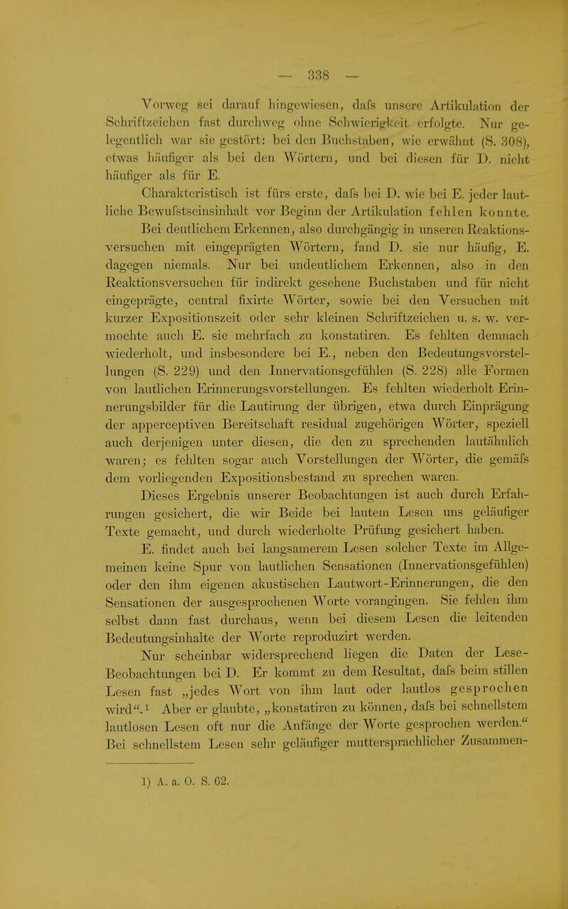 Vorweg sei darauf liiiigewiesen, dafs unsere Artikulation der Schriftzeichen fast durchweg ohne Scluvierijrkeit erfolgte. Nur ge- legentlich war sie gestört: beiden Buchisiaben, wie erwähnt (S. 308), etwas häutiger als bei den Wörtern, und bei diesen für D. nicht häutiger als für E. Charakteristisch ist fürs erste, dafs bei D. wie bei E. jeder laut^ liehe Bewufstscinsinhalt vor Beginn der Artikulation fehlen konnte. Bei deutlichem Erkennen, also durchgängig in unseren Reaktions- versuchen mit eingeprägten Wörtern, fand D. sie nur häufig, E. dagegen niemals. Nur bei undeutlichem Erkennen, also in den Reaktionsversuchen für indirekt gesehene Buchstaben und für nicht eingeprägte, central fixirte Wörter, sowie bei den Versuchen mit kurzer Expositionszeit oder sehr kleinen Schriftzeichen u. s. w. ver- mochte auch E. sie mehrfach zu konstatiren. Es fehlten demnach wiederholt, und insbesondere bei E., neben den Bedeutungsvorstel- lungen (S. 229) und den Innervationsgefülüen (S. 228) alle Formen von lautlichen EriimeruugsVorstellungen. Es fehlten wiederholt Erin- nerungsbilder für die Lautirung der übrigen, etwa durch Einprägung der apperceptiven Bereitschaft residual zugehörigen Wörter, speziell auch derjenigen unter diesen, die den zu sprechenden lautähnlich waren; es fehlten sogar auch Vorstellungen der Wörter, die gemäfs dem vorliegenden Expositionsbestand zu sprechen waren. Dieses Ergebnis unserer Beobachtungen ist auch durch Erfah- rungen gesichert, die wir Beide bei lautem Lesen uns geläufiger Texte gemacht, und durch wiederholte Prüfung gesichert haben. E. findet auch bei langsamerem Lesen solcher Texte im Allge- meinen keine Spur von lautlichen Sensationen (Innervationsgefühlen) oder den ihm eigenen akustischen Lautwort-Erinnerungen, die den Sensationen der ausgesprochenen Worte vorangingen. Sie felilen ihm selbst dann fast durchaus, wenn bei diesem Lesen die leitenden Bedeutungsinhalte der Worte reproduzirt werden. Nur scheinbar widersprechend liegen die Daten der Lese- Beobachtungen bei D. Er kommt zu dem Resultat, dafs beim stillen Lesen fast „jedes Wort von ihm laut oder lautlos gesprochen wird.i Aber er glaubte, „konstatiren zu können, dafs bei schnellstem lautlosen Lesen oft nur die Anfänge der Worte gesprochen werden.'' Bei schnellstem Lesen sehr geläufiger muttersprachlicher Zusammcn- 1) A. a. 0. S, G2.