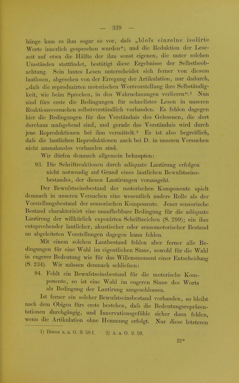 hänge kam es ihm sogar so vor, dafs „blofs einzelne isolirte Worte innerlich gesprochen wurden; und die Reduktion der Lese- zeit auf etwa die Hälfte der ihm sonst eigenen, die unter solchen Umständen stattfindet, bestätigt diese Ergebnisse der Selbstbeob- achtung;. Sein lautes Lesen unterscheidet sich ferner von diesem lautlosen, abgesehen von der Erregung der Artikulation, nur dadurch, „dafs die reproduzirten motorischen Wortvorstellung ihre Selbständig- keit, wie beim Sprechen, in den Wahrnehmungen verlieren.^ Nun sind fürs erste die Bedingungen für schnellstes Lesen in unseren Reaktionsversuchen selbstverständHch vorhanden. Es fehlen dagegen liier die Bedino-ung-en für das Verständnis des Gelesenen, die dort durchaus mafsgebend sind, und gerade das Verständnis wird durch jene Reproduktionen bei ihm vermittelt. ^ Es ist also begreiflich, dafs die lautlichen Reproduktionen auch bei D. in unseren Versuchen nicht ausnahmslos vorhanden sind. Wü dürfen demnach allgemein behaupten: 93. Die Schriftreaktionen durch adäquate Lautirung erfolgen nicht notwendig auf Grund eines lautlichen Bewufstseins- bestandes, der diesen Lautii'ungen vorausgeht. Der Bewufstseinsbestand der motorischen Komponente spielt demnach in unseren Versuchen eine wesentlich andere Rolle als der Vorstellungsbestand der sensorischen Komponente. Jener sensorische Bestand charakterisirt eine unaufhebbare Bedingung für die adäquate Lautirung der willkürlich exponirten Schriftzeichen (S. 299); ein ihm entsprechender lautlicher, akustischer oder sensomotorischer Bestand an abgeleiteten Vorstellungen dagegen kann fehlen. Mit einem solchen Lautbestand fehlen aber ferner alle Be- dingungen für eine Wahl im eigentlichen Sinne, sowohl für die Wahl in engerer Bedeutung wie für das Willensmoment einer Entscheidung (S. 234). Wir müssen demnach schliefsen: 94. Fehlt ein Bewufstseinsbestand für die motorische Kom- ponente, so ist eine Wahl im engeren Sinne des Worts als Bedingung der Lautirung ausgeschlossen. Ist femer ein solcher Bewufstseinsbestand vorlianden, so bleibt nach dem Obigen fürs erste bestehen, dafs die Bedeutungsrepräsen- tationen durcligängig, und Innervationsgefühle sicher dann fehlen, wenn die Artikulation ohne Hemmung erfolgt. Nur diese letzteren 1) DoDOK a. a. 0. S. 58 f. 2) A. a. 0. S. 59. 22*