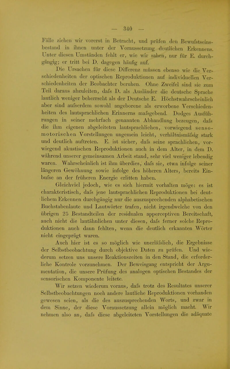 Fälle ziohen wii- vorerst in Betniclit, und prüfen den Bewufstseins- bestand in ihnen unter der Voraussetzung deutlielien Erkoiniens. Unter diesen Umstünden fehlt er, wie wir sahen, nur fiu- E. dureh- gängig; er tritt bei D. dagegen häufig auf. Die Ursachen für diese Differenz müssen ebenso wie die Ver- schiedenheiten der optischen Reproduktionen auf individuellen Ver- schiedenheiten der Beobachter beruhen. Ohne Zweifel sind sie zum Teil daraus abzuleiten, dafs D. als Ausländer die deutsche Sprache lautlich weniger beherrscht als der Deutsche E. Höchstwahrscluiinlich aber sind aulserdem sowohl angeborene als erworbene Verschieden- heiten des lautsprachlichen Erinncrns mafsgebend. Dodges Ausfüh- rungen in seiner mehrfach genannten Abhandlung bezeugen, dafs die ilnn eigenen abgeleiteten lautsprachlichen, vorwiegend senso- motorischen Vorstellungen ungemein leicht, verhältnismäfsig stark und deutlich auftreten. E. ist sicher, dafs seine sprachlichen, vor- wiegend akustischen Reproduktionen auch in dem Alter, in dem D. während unserer gemeinsamen Arbeit stand, sehr viel weniger lebendig waren. Wahrscheinlich ist ihm überdies, dafs sie, etwa infolge seiner längeren Gewöhnmig sowie infolge des höheren Alters, bereits Ein- bufse an der früheren Energie erlitten haben. Gleichviel jedoch, wie es sich hiermit vorhalten möge: es ist charakteristisch, dafs jene lautsprachlicheu Reproduktionen bei deut- lichem Erkennen dm'chgängig nur die auszusprechenden alphabetischen Buchstabenlaute und Lautwörter trafen, nicht irgendwelche von den übrigen 25 Bestandteilen der residualen apperceptiveu Bereitschaft, auch nicht die lautähnlichen unter diesen, dafs ferner solche Repro- duktionen auch dann fehlten, wenn die deutHch erkannten Wörter nicht eingeprägt waren. Auch hier ist es so möglich wie unerläfslich, die Ergebnisse der Selbstbeobachtung durch objektive Daten zu prüfen. Und wie- derum setzen uns unsere Reaktionszeiten in den Stand, die erforder- liche Kontrole vorzunehmen. Der Beweisgang entspricht der Argu- mentation, die unsere Prüfung des analogen optischen Bestandes der sensorischen Komponente leitete. Wir setzen wiederum voraus, dafs trotz des Resultates unserer Selbstbeobachtungen noch andere lautliche Reproduktionen vorhanden gewesen seien, als die des auszusprechenden Worts, und zwar in dem Sinne, der diese Voraussetzung allein möglich macht. Wir nehmen also an, dafs diese abgeleiteten Vorstellungen die adäquate