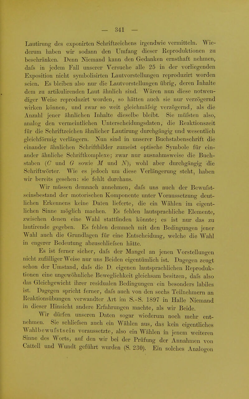 Lautirung des cxponirten Schriftzeichens irgendwo vermittehi. Wie- derum haben wii- sodann den Umfang dieser Keprodiiktionen zu beschränken. Denn Niemand kann den Gedanken ernsthaft nehnien, dafs in jedem Fall unserer Versuche alle 25 in der vorliegenden Exposition nicht symbolisirten Lautvorstellungen reproduzirt worden seien. Es bleiben also nur die Lautvorstcllungen übrig, deren Inhalte dem zu artikulirenden Laut ähnlich sind. Wären nun diese notwen- diger Weise reproduzirt worden, so hätten auch sie niu- verzögernd Avirken können, und zwar so weit gleichmäfsig verzögernd, als die Anzahl jener ähnlichen Lihalte dieselbe bleibt. Sie müfsten also, analog den vermeintlichen ünterscheidungsdaten, die Reaktionszeit für die Schiiftzeichen älinlicher Lautirung durchgängig und wesentlich gleicliförmig verlängern. Nun sind in unserer Buchstabenschrift die einander ähnlichen Schriftbilder zumeist optische Symbole füi- ein- ander ähnliche Schriftkomplexe; zwar nur ausnahmsweise die Buch- staben (C und G sowie M und N); wohl aber durchgängig die Schriftwörter. Wie es jedoch um diese Verlängerung steht, haben wir bereits gesehen: sie fehlt durchaus. Wir müssen demnach annehmen, dafs uns auch der Bewufst- seinsbestand der motorischen Komponente unter Voraussetzung deut- lichen Erkennens keine Daten lieferte, die ein Wählen im eiffcnt- liehen Sinne möglich machen. Es fehlen lautsprachliche Elemente, zwischen denen eine Wahl stattfinden könnte; es ist nur das zu lautirende gegeben. Es fehlen demnach mit den Bedingungen jener Wahl auch die Grundlagen für eine Entscheidung, welche die Wahl in engerer Bedeutung abzuschliefsen hätte. Es ist ferner sicher, dafs der Mangel an jenen Vorstellungen nicht zufälliger AVeise nur uns Beiden eigentümlich ist. Dagegen zeugt schon der Umstand, dafs die D. eigenen lautsprachlichen Eeproduk- tionen eine ungewöhnliche Beweglichkeit gleichsam besitzen, dafs also das Gleichgewicht ihrer residualen Bedingungen ein besonders labiles is-t. Dagegen spricht ferner, dafs auch von den sechs Teilnehmern an Reaktionsübungen verwandter Art im S.-S. 1897 in Halle Niemand in dieser Hinsicht andere Erfahrungen machte, als wir Beide. Wir dürfen unseren Daten sogar wiederum noch mehr ent- nehmen. Sie schliefsen auch ein AVählen aus, das kein eigentliches Wahlbewufstsein voraussetzte, also ein Wählen in jenem weiteren Sinne des Worts, auf den wir bei der Prüfung der Annahmen von Cattell und Wundt geführt wurden (S. 230). Ein solches Analogon