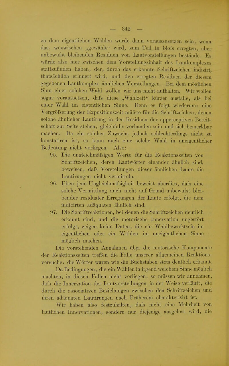 zu dem eigentlichen AVählen würde dann vorauszusetzen sein, weim das, wozwischen „gewählt wird, zum Teil in blofs erregten, aber unbewufst bleibenden Residuen von Lautvorstellungen bestände, l^s würde also hier zmschen dem Vorstellungsinhalt des Lautkomplexes stattzufinden haben, der, durch das erkannte Schriftzeichen indizirt, thatsächlich erinnert wird, und den erregten Residuen der diesem gegebenen Lautkomplex ähnlichen Vorstellungen. Bei dem möglichen Sinn einer solchen Wahl wollen wir uns nicht aufhalten. Wir wollen sogar voraussetzen, dafs diese „Wahlzeit kürzer ausfalle, als bei einer Wahl im eigentlichen Sinne. Denn es folgt wiederum: eine Vergröfserung der Expositionszeit müfste für die Schriftzeichen, denen solche ähnlicher Lautirung in den Residuen der apperceptiven Bereit- schaft zur Seite stehen, gleichfalls vorhanden sein und sich bemerkbar machen. Da ein solcher Zuwachs jedoch schlechterdings nicht zu konstatiren ist, so kann auch eine solche Wahl in uneigentlicher Bedeutung nicht vorliegen. Also: 95. Die ungleichmäfsigen Werte für die Reaktionszeiten von Schriftzeichen, deren Lautwörter einander ähnlich sind, beweisen, dafs Vorstellungen dieser ähnlichen liaute die Lautirungen nicht vermitteln. 96. Eben jene Ungleichmäfsigkeit beweist überdies, dafs eine solche Vermittlung auch nicht auf Grund unbewufst blei- bender residualer Erregungen der Laute erfolgt, die dem indicii'tcn adäquaten ähnlich sind. 97. Die Schriftreaktionen, bei denen die Schriftzeichen deutlich erkannt sind, und die motorische Innervation ungestört erfolgt, zeigen keine Daten, die ein Wahlbewufstsein im eigentlichen oder ein Wählen im uneigentlichen Sinne möglich machen. Die vorstehenden Annahmen übpr die motorische Komponente der Reaktionszeiten treffen die Fälle unserer allgemeinen Reaktions- versuche: die Wörter waren wie die Buchstaben stets deutlich erkamit. Da Bedingungen, die ein Wählen in irgend welchem Sinne möglich machten, in diesen Fällen nicht vorliegen, so müssen wir annehmen, dafs die Innervation der Lautvorstellungen in der Weise verläuft, die durch die associativen Beziehungen zwischen den Schriftzeichen und ihren adäquaten Lautirungen nach Früherem charakterisirt ist. Wir haben also festzuhalten, dafs nicht eine Mehrheit von lautlichen Innervationen, sondern nur diejenige ausgelöst wird, die