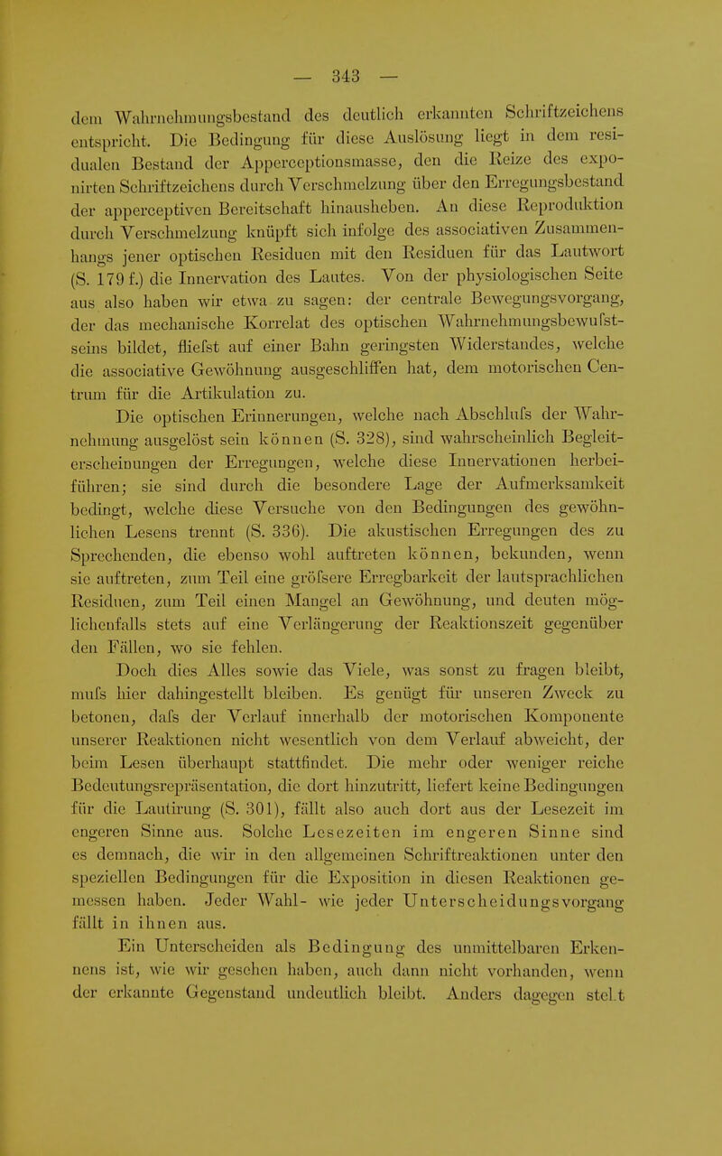 dem Wahrnehrnungsbcstand des deutlich erkannten Schriftzeichens entspricht. Die Bedingung für diese Auslösung liegt in dem resi- dualen Bestand der Apperceptionsmasse, den die Reize des expo- nirten Schriftzeichens durch Verschmelzung über den Erregungsbestand der apperceptiven Bereitschaft hinausheben. An diese Reproduktion durch Verschmelzung knüpft sich infolge des associativen Zusammen- hangs jener optischen Residuen mit den Residuen für das Lautwort (S. 179 f.) die Innervation des Lautes. Von der physiologischen Seite aus also haben wir etwa zu sagen: der centrale Bewegungsvorgang, der das mechanische Korrelat des optischen Wahrnehmungsbewufst- seiiis bildet, fliefst auf einer Bahn geringsten Widerstandes, welche die associative Gewöhnung ausgeschlilFen hat, dem motorischen Cen- trum für die Artikulation zu. Die optischen Erinnerungen, welche nach Abschlufs der Wahr- nehmung ausgelöst sein können (S. 328), sind wahrscheinlich Begleit- erscheinungen der Erregungen, welche diese Lmervationen herbei- führen; sie sind durch die besondere Lage der Aufmerksamkeit bedingt, welche diese Versuche von den Bedingungen des gewöhn- lichen Lesens trennt (S. 336). Die akustischen Erregungen des zu Sprechenden, die ebenso wohl auftreten können, bekunden, wenn sie auftreten, zum Teil eine gröfsere Erregbarkeit der lautsprachlichen Residuen, zum Teil einen Mangel an Gewöhnung, und deuten mög- lichenfalls stets auf eine Verlängerung der Reaktionszeit gegenüber deii Fällen, wo sie fehlen. Doch dies Alles sowie das Viele, was sonst zu fragen bleibt, mufs hier dahingestellt bleiben. Es genügt für unseren Zweck zu betonen, dafs der Verlauf innerhalb der motorischen Komponente unserer Reaktionen nicht wesentlich von dem Verlauf abweicht, der beim Lesen überhaupt stattfindet. Die mehr oder weniger reiche Bedeutungsrepräsentation, die dort hinzutritt, liefert keine Bedingungen für die Laulirung (S. 301), fällt also auch dort aus der Lesezeit im engeren Sinne aus. Solche Lesezeiten im engeren Sinne sind es demnach, die wir in den allgemeinen Schriftreaktionen unter den speziellen Bedingungen für die Exposition in diesen Reaktionen ge- messen haben. Jeder Wahl- wie jeder Unterscheidungsvorgang fällt in ihnen aus. Ein Unterscheiden als Bedingung des unmittelbaren Erken- nens ist, wie wir gesehen haben, auch dann nicht vorhanden, wenn der erkannte Gegenstand undeutlich bleibt. Anders dagegen steht