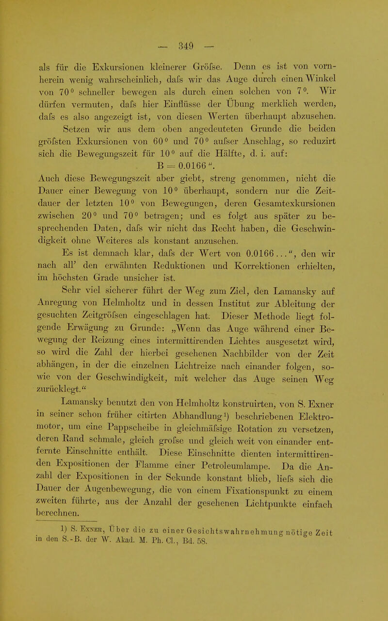 als für die Exkursionen kleinerer Gröfse. Denn es ist von vorn- lierein wenig wahrscheinlich, dafs wir das Auge durch einen Winkel von 70 0 sclmeller bewegen als durch einen solchen von 7^. Wir dürfen vermuten, dafs hier Einflüsse der Übung merklich werden, dafs es also angezeigt ist, von diesen Werten überhaupt abzusehen. Setzen wir aus dem oben angedeuteten Grunde die beiden gröfsten Exkursionen von 60 und 70 aufser Anschlag, so reduzirt sich die Bewegungszeit füi 10 auf die Hälfte, d. i. auf: B = 0.0166. Auch diese Bewegungszeit aber giebt, streng genommen, nicht die Dauer einer Bewegung von 10 überhaupt, sondern nur die Zeit- dauer der letzten 10 von Bewegungen, deren Gesamtexkursionen zwischen 20 und 70 betragen; und es folgt aus später zu be- sprechenden Daten, dafs wir nicht das Recht haben, die Geschwin- digkeit ohne Weiteres als konstant anzusehen. Es ist demnach klar, dafs der Wert von 0.0166..., den wir nach all' den erwälmten Reduktionen und Korrektionen erhielten, im höchsten Grade unsicher ist. Sehr viel sicherer führt der Weg zum Ziel, den Lamansky auf Anregung von Helmholtz und in dessen Institut zur Ableitung der gesuchten Zeitgröfsen eingeschlagen hat. Dieser Methode Hegt fol- gende Erwägung zu Grunde: „Wenn das Auge wälu-end einer Be- wegung der Reizung eines intermittirenden Lichtes ausgesetzt wird, so wii-d die Zahl der hierbei gesehenen Nachbilder von der Zeit abhängen, in der die einzelnen Lichtreize nach einander folgen, so- wie von der Geschwindigkeit, mit welcher das Auge seinen Weg zurücklegt. Lamansky benutzt den von Helmholtz konstruirten, von S. Exner in seiner schon früher citirten Abhandlung i) bescliriebenen Elektro- motor, um eine Pappscheibe in gleichmäfsige Rotation zu versetzen, deren Rand sclmiale, gleich grofse und gleich weit von einander ent- fernte Einschnitte enthält. Diese Einschnitte dienten intermittiren- den Expositionen der Flamme einer Petroleumlampe. Da die An- zahl der Expositionen in der Sekunde konstant blieb, liefs sich die Dauer der Augenbewegung, die von einem Fixationspunkt zu einem zweiten führte, aus der Anzahl der gesehenen Lichtpunkte einfach berechnen. 1) S. Exner, Über die zu einer Gesichtswahrnehmiing nötige Zeit in den S.-B. der W. Akad. M. Ph. Gl, Bd. 58.