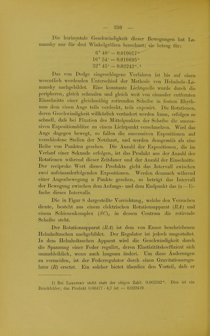 Die horizontalo Gesclnvindigkeit dieser Bewegungen hat La- niansky nur l'ür drei Wiukelgrölsen berechnet; sie betrug für: 6 48' = 0.010017 16 54' = 0.016695 32 45'= 0.02242. 1 Das von Dodge eingeschlagene Verfahren ist bis auf einen wesentlich werdenden Unterschied der Methode von Hehnholz-La- mansky nachgebildet. Eine konstante Lichtquelle wurde durch die peiipheren, gleich schmalen und gleich weit von einander entfernten Einschnitte einer gleichmäfsig rotirenden Scheibe in festem Rhyth- mus dem einen Auge teils verdeckt, teils exponirt. Die Rotationen, deren Geschwindigkeit willkürlich verändert werden kann, erfolgen so schnell, dafs bei Fixation des Mittelpunktes der Scheibe die succes- siven Expositionsblitze zu einem Lichtpunkt verschmelzen. Wird das Auge dagegen bewegt, so fallen die successiven Expositionen auf verschiedene Stellen der Netzhaut, und werden demgemäXs als eine Reihe von Punkten gesehen. Die Anzahl der Expositionen, die im Verlauf einer Sekunde erfolgen, ist das Produkt aus der Anzahl der Rotationen während dieser Zeitdauer und der Anzahl der Einschnitte. Der reciproke Wert dieses Produlcts giebt das Intervall zwischen zwei aufeinanderfolgenden Expositionen. Werden demnach während einer Augenbewegung n Punkte gesehen, so beträgt das Intervall der Bewegung zwischen dem Anfangs- und dem Endpunkt das (n — 1)- fache dieses Intervalls. Die in Figur 8 dargestellte Vorrichtung, welche den Versuchen diente, besteht aus einem elektrischen Rotationsapparat {RA) und einem Schienenkomplex {SC), in dessen Centrum die i'otirende Scheibe steht. Der Rotationsapparat {RA) ist dem von Exner beschriebeneu Helmholtzschen nachgebildet. Der Regulator ist jedoch umgestaltet. In dem Helmholtzschen Apparat wird die Geschwindigkeit durch die Spannung einer Feder regulirt, deren Elastizitätskoeffizient sich unausbleiblich, wenn auch langsam ändert. Um diese Änderungen zu vermeiden, ist der Federregulator durch einen Gravitationsregu- lator {R) ersetzt. Ein solcher bietet überdies den Vorteü, dafs er 1) Bei Lamansry steht statt der obigoo Zahl: 0.002242. Dies ist ein Druckfehler; das Produkt 0.00477 • 4,7 ist = 0.022419.