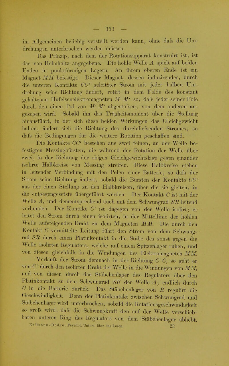 im Allgemeinen beliebig verstellt werden kann, ohne clafs die Um- drelunio-on nnterbrochen werden müssen. Das Prinzip, naeli dem der Rotationsapparat konstruirt ist, ist das von Helmlioltz angegebene. Die hohle Welle A spielt auf beiden Enden in punktförmigen Lagern. An ihrem oberen Ende ist ein Magnet MM befestigt. Dieser Magnet, dessen induzirender, durch die unteren Kontakte CG' geleiteter Strom mit jeder halben Um- drehung seine Richtung ändert, rotii't in dem Felde des konstant gehaltenen Hufeisenelektromagneten Jf'Jlf' so, dafs jeder seiner Pole durch den einen Pol von M' M' abgestofsen, von dem anderen an- gezogen wird. Sobald ihn das Trägheitsmoment über die Stellung hinausführt, in der sich diese beiden Wirkungen das Gleichgewicht halten, ändert sich die Richtung des durchfliefsenden Stromes, so dafs die Bedingungen für die weitere Rotation geschaffen sind. Die Kontakte CG' bestehen aus zwei feinen, an der Welle be- festigten Messingbüi'steu, die während der Rotation der Welle über zwei, in der Richtung der obigen Gleichgewichtslage gegen einander isolirte Halbkreise von Messing streifen; Diese Halbla-eise stehen in leitender Verbindung mit den Polen einer Batterie, so dafs der Strom seine Richtung ändert, sobald die Bürsten der Kontakte CG' ans der einen Stellung zu den Halbkreisen, über die sie gleiten, in die entgegengesetzte übergeführt werden. Der Kontakt G ist mit der Welle Ä, und dementsprechend auch mit dem Schwimgrad SR leitend verbunden. Der Kontakt G' ist dagegen von der Welle isolirt; er leitet den Strom durch einen isolirten, in der Mittellinie der hohlen Welle aufsteigenden Draht zu dem Magneten MM. Die durch den Kontakt G vermittelte Leitung führt den Strom von dem Schwung- rad SR durch emen PlatiiJMntakt in die Stäbe des sonst gegen die Welle isoHrten Regulators, welche auf einem Spitzenlager ruhen, und von diesen gleichfalls in die Windungen des Elektromagneten MM. Verläuft der Strom demnach m der Richtung C C, so geht er von G' durch den isolirten Draht der Welle in die Windungen von MM, und von diesen durch das Stäbchenlager des Regulators über den Platinkontakt zu dem Schwungrad SR der Wellet, endlich durch G in die Batterie zurück. Das Stäbchenlager von R rcgulirt die Geschwindigkeit. Denn der Platinkontakt zwischen Schwungrad und Stäbchenlager wird unterbrochen, sobald die Rotationsgeschwindigkeit so grofs wird, dafs die Schwungkraft den auf der Welle verschieb- baren unteren Ring des Regulators von dem Stäbchenlager abhebt. Erdiii.'inn-Dodgo, l'sychol. Untois. ülior das Losen. 23