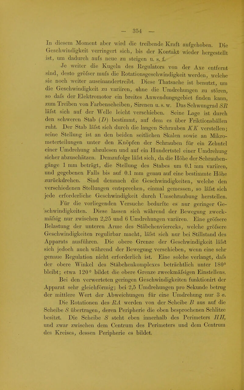 In cliosoni Moment aber wird die treibende Kraft aufgehoben. Die Geschwindigkeit verringert sich, bis der Kontalct wieder hergestellt ist, um dadurch aufs neue zu steigen u. s. f. Je weiter die Kugeln des Regulators von der Axe entfernt sind, desto gröfser mufs die Rotationsgeschwindigkeit werden, welche sie noch weiter auseinandertreibt. Diese Thatsache ist benutzt, um die Geschwindigkeit zu variiren, ohne die Umdrehungen zu stören, so dals der Elektromotor ein breites Anwendungsgebiet finden kann, zum Treiben von Farbenscheibeu, Sirenen u. s. w. Das Schwungrad SR läfst sich auf der Welle leicht verschieben. Seine Lage ist durch den scliweren Stab (D) bestimmt, auf dem es über Friktionsbällen ruht. Der Stab Läfst sich durch die langen Schrauben KK verstellen; seine Stellung ist an den beiden seitlichen Skalen sowie an Mila-o- meterteilungen unter den Eaiöpfen der Schrauben für eiii Zehntel einer Umdrehung abzulesen und auf ein Hundertstel einer Umdrehung sicher abzuschätzen. Demzufolge läfst sich, da die Höhe der Schrauben- gänge 1 mm beträgt, die Stellung des Stabes um 0.1 mm variiren, und gegebenen Falls bis auf 0.1 mm genau auf eine bestimmte Höhe zurückdrehen. Sind demnach die Geschwindigkeiten, welche den verschiedenen Stellungen entsprechen, einmal gemessen, so läfst sich jede erforderliche Geschwindigkeit durch Umschraubung herstellen. Für die vorliegenden Versuche bedurfte es nur geiinger Ge- schwindigkeiten. Diese lassen sich während der Bewegung zweck- mäfsig nur zwischen 2,25 und 6 Umdrehungen variiren. Eine gröfsere Belastung der unteren Arme des Stäbchenvierecks, welche gröfsere Geschwindigkeiten regulirbar macht, läfst sich nur bei Stülstand des Apparats ausfüln-en. Die obere Grenze der Geschwindigkeit läfst sich jedoch auch während der Bewegung verschieben, wenn eine sehr genaue Regulation nicht erforderlich ist. Eine solche vei'langt, dafs der obere Winl^el des Stäbchenkomplexes beträchtlich unter 180° bleibt; etwa 120° bildet die obere Grenze zweckmäfsigen Einstellens. Bei den verwerteten geringen Geschwindigkeiten funlitionirt der Apparat sehr gleichförmig; bei 2,5 Umdrehungen pro Sekunde betrug der mittlere Wert der Abweichungen für eine Umdi-ehung nur 3 o. Die Rotationen des RA werden von der Scheibe B aus auf die Scheibe S übertragen, deren Peripherie die oben besprochenen Schlitze besitzt. Die Scheibe S steht eben innerhalb des Perimeters HH, und zwar zwischen dem Centrum des Perimeters und dem Centrum des Kreises, dessen Peripherie es bildet.