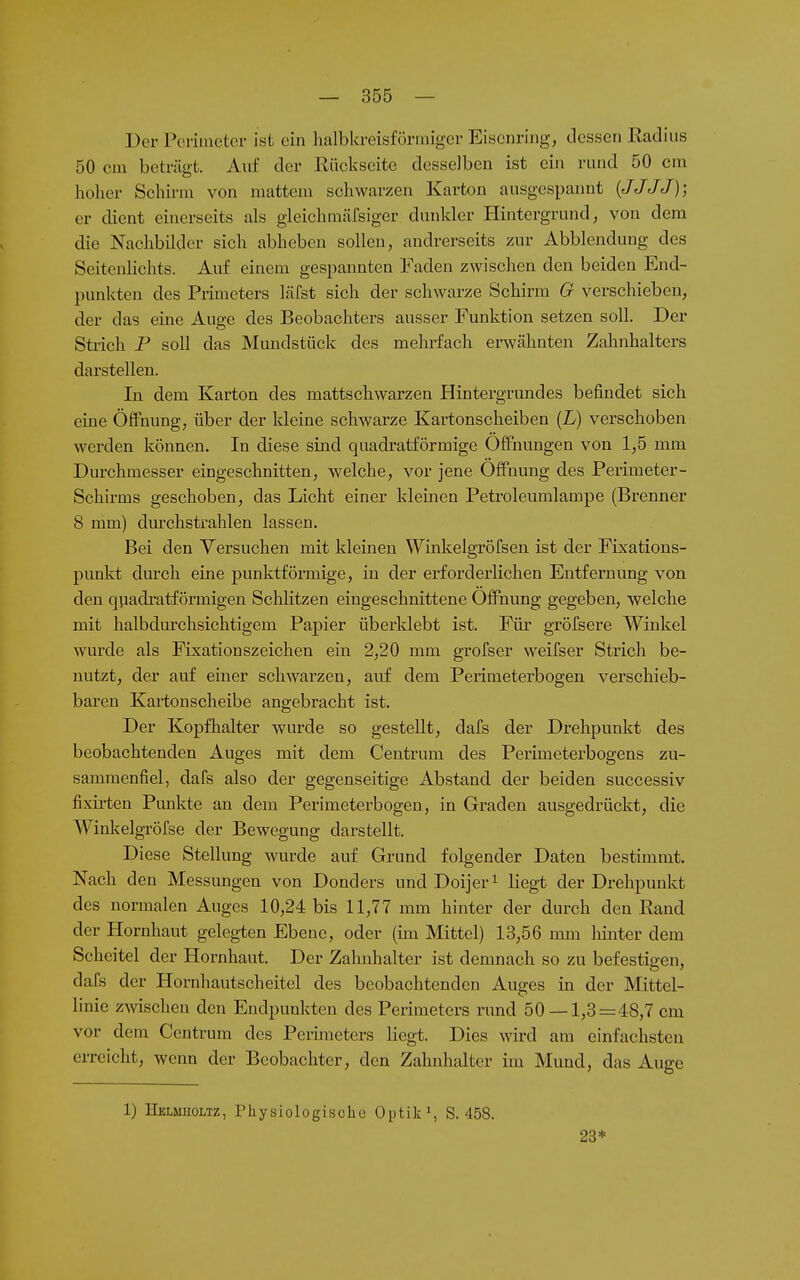 Der Penüietci- ist ein halbkreisförmiger Eisenring, dessen Eadius 50 cm beträgt. Auf der Rückseite desselben ist ein rund 50 cm hoher Schirm von mattem schwarzen Karton ausgespannt {JJJJ); er dient einerseits als gleichmärsiger dunkler Hintergrund, von dem die Nachbilder sich abheben sollen, andrerseits zur Abbiendung des Seitenlichts. Auf einem gespannten Faden zwischen den beiden End- punkten des Primeters häfst sich der schwarze Schirm G verschieben, der das eine Auge des Beobachters ausser Funktion setzen soll. Der Strich P soll das Mundstück des mehrfach erwähnten Zahnhalters darstellen. In dem Karton des mattschwarzen Hintergrundes befindet sich eine Öffnung, über der kleine schwarze Kartonscheiben (L) verschoben werden können. In diese sind quadratförmige Öffnungen von 1,5 mm Durchmesser eingeschnitten, welche, vor jene Öffnung des Perimeter- Schirms geschoben, das Licht einer klemen Petroleumlampe (Brenner 8 mm) durchstrahlen lassen. Bei den Versuchen mit kleinen Winkelgröfsen ist der Fixations- punkt durch eine punktförmige, in der erforderlichen Entfernung von den qpadratförmigen Schlitzen eingeschnittene Öffnung gegeben, welche mit halbdurchsichtigem Papier überklebt ist. Für gröfsere Winkel wurde als Fixationszeichen ein 2,20 mm grofser weifser Strich be- nutzt, der auf einer schwarzen, auf dem Perimeterbogen verschieb- baren Kartonscheibe angebracht ist. Der Kopfhalter wurde so gestellt, dafs der Drehpunkt des beobachtenden Auges mit dem Centrum des Perimeterbogens zu- sammenfiel, dafs also der gegenseitige Abstand der beiden successiv fixrrten Punkte an dem Perimeterbogen, in Graden ausgedrückt, die Winkelgröfse der Bewegung darstellt. Diese Stellung wurde auf Grund folgender Daten bestimmt. Nach den Messungen von Donders und Dcljer^ liegt der Drehpunkt des normalen Auges 10,24 bis 11,77 mm hinter der durch den Rand der Hornhaut gelegten Ebene, oder (im Mittel) 13,56 mm Imiter dem Scheitel der Hornhaut. Der Zahnhalter ist demnach so zu befestipcn, dafs der Hornhautscheitel des beobachtenden Auges in der Mittel- linie zwischen den Endpunkten des Perimeters rund 50 — 1,3=48,7 cm vor dem Centrum des Peiimeters liegt. Dies wird am einfachsten erreicht, wenn der Beobachter, den Zahnhalter im Mund, das Auge 1) Helmiioltz, Physiologische Optik^ S. 458. 23*