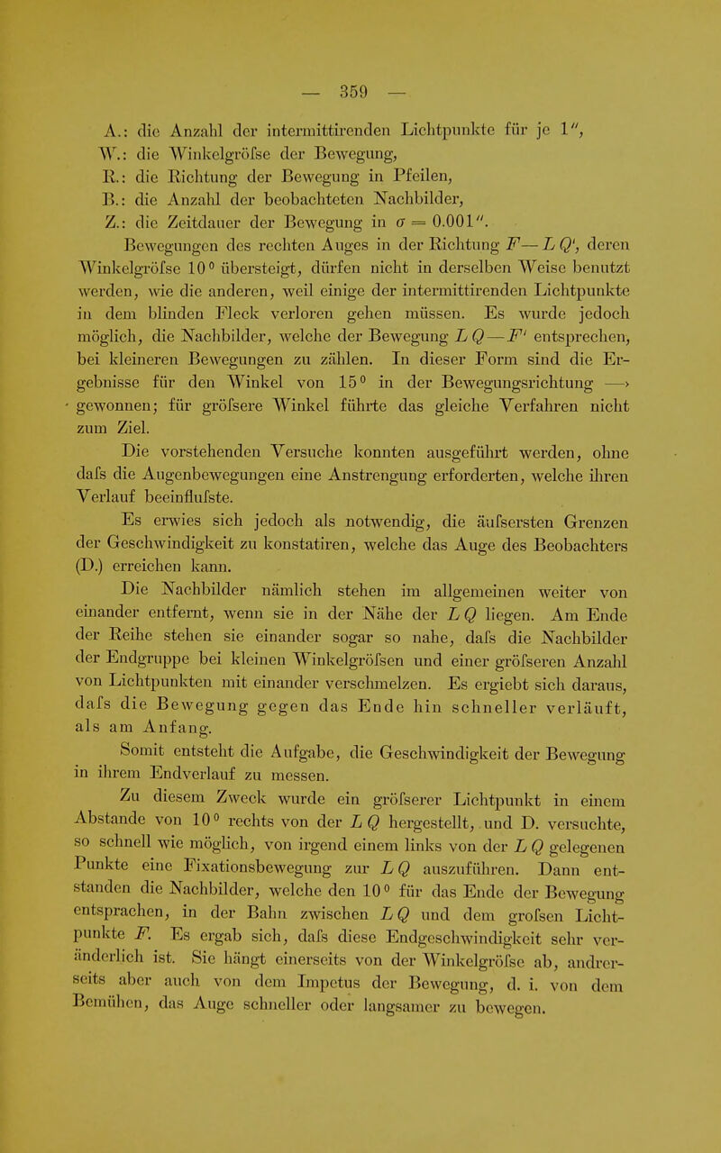 A. : die Anzahl der intermittirenden Lichtpunkte für je 1, W.: die Winkelgröfse der Bewegung, 11.: die Richtung der Bewegung in Pfeilen, B. : die Anzahl der beobachteten Nachbilder, Z.: die Zeitdauer der Bewegung in (7 = 0.001. Bewegungen des rechten Auges in der Richtung F—LQ', deren Winkelgröfse 10° übersteigt, dürfen nicht in derselben Weise benutzt werden, wie die anderen, weil einige der intermittirenden Lichtpunkte in dem blinden Fleck verloren gehen müssen. Es wurde jedoch möglich, die Nachbilder, welche der Bewegung LQ — F' entsprechen, bei kleineren Bewegungen zu zählen. In dieser Form sind die Er- gebnisse für den Winkel von 15° in der Bewegungsrichtung —> gewonnen; für gröfsere Winkel führte das gleiche Verfahren nicht zum Ziel. Die vorstehenden Versuche konnten ausgeführt werden, ohne dafs die Augenbewegungen eine Anstrengung erforderten, Avelche üiren Verlauf beeinflufste. Es erwies sich jedoch als notwendig, die äuFsersten Grenzen der Geschwindigkeit zu konstatiren, welche das Auge des Beobachters (D.) erreichen kann. Die Nachbilder nämlich stehen im allgemeinen weiter von emander entfernt, wenn sie in der Nähe der L Q liegen. Am Ende der Reihe stehen sie einander sogar so nahe, dafs die Nachbilder der Endgruppe bei kleinen Winkelgröfsen und einer gröfseren Anzahl von Lichtpunkten mit einander verschmelzen. Es ergiebt sich daraus, dafs die Bewegung gegen das Ende hin schneller verläuft, als am Anfang. Somit entsteht die Aufgabe, die Geschwindigkeit der Beweeuna- m ihrem Endverlauf zu messen. Zu diesem Zweck wurde ein gröfserer Lichtpunkt in einem Abstände von 10° rechts von der LQ hergestellt, .und D. versuchte, so schnell wie mögHch, von irgend einem links von der L Q gelegenen Punkte eine Fixationsbewegung zur LQ auszufüln-en. Dann ent- standen die Nachbilder, welche den 10° für das Ende der Bewegung entsprachen, in der Bahn zwischen LQ und dem grofsen Licht- punkte F. Es ergab sich, dafs diese Endgeschwindigkeit sehr ver- änderlich ist. Sie hängt einerseits von der Winkelgröfse ab, andrer- seits aber auch von dem Lnpctus der Bewegung, d. i. von dem Bemühen, das Auge schneller oder langsamer zu bewegen.