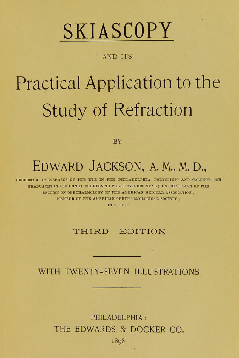 SKIASCOPY AND ITS Practical Application to the Study of Refraction BY Edward Jackson, a. m., m. d., PROFESSOR OP DISEASES OP THE ETE IN THE PHILADELPHIA POLYCLINIC AND COLLEGE FOR GRADUATES IN MEDICINE ; SURGEON TO WILLS EYE HOSPITAL ; EX-CHAIRMAN OP THE SECTION ON OPHTHALMOLOGY OP THE AMERICAN MEDICAL ASSOCIATION ; MEMBER OP THE AMERICAN OPHTHALMOLOGICAL SOCIETY J ETC., ETC. THIRD EDITION WITH TWENTY-SEVEN ILLUSTRATIONS PHILADELPHIA: THE EDWARDS & DOCKER CO. 1898