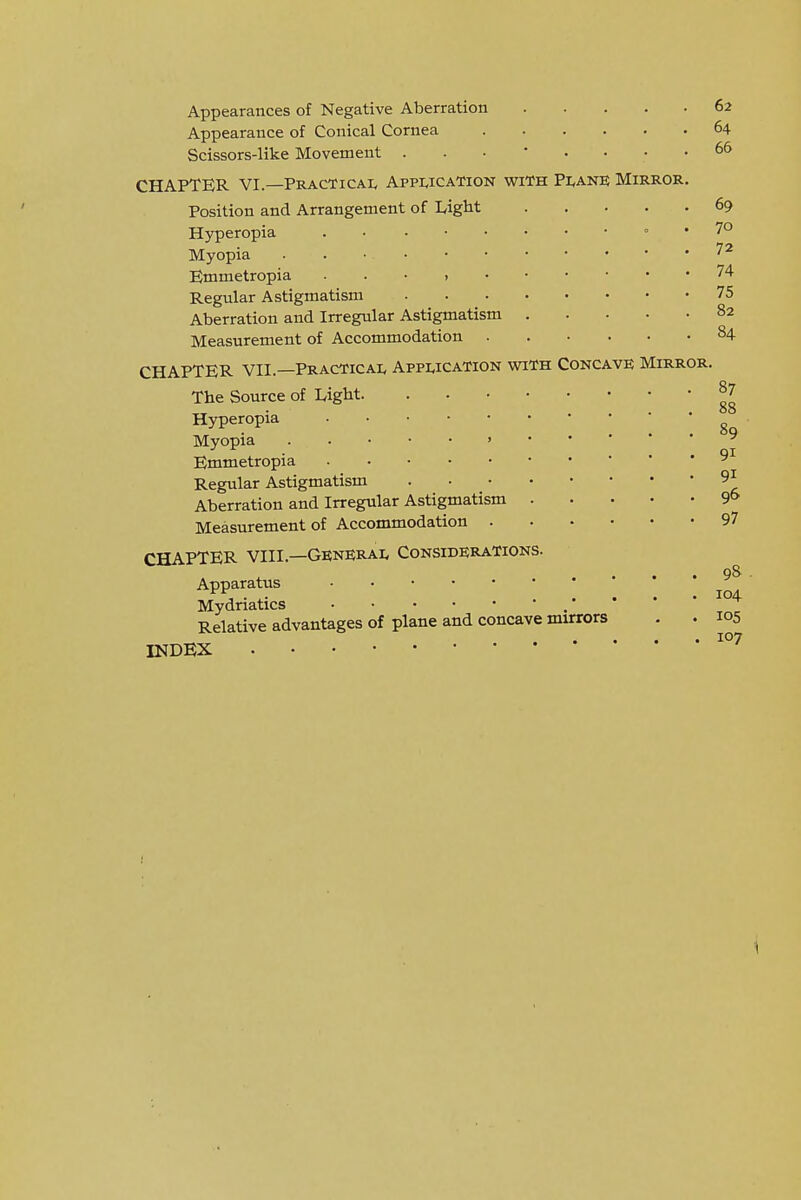 Appearances of Negative Aberration Appearance of Conical Cornea Scissors-like Movement CHAPTER VI.—Practicai^ Appwcation with Pi<ane Mirror. Position and Arrangement of LigM Hyperopia . ■ = . Myopia . Emmetropia . . • Regular Astigmatism Aberration and Irregular Astigmatism Measurement of Accommodation CHAPTER VII.—Practical Application with Concave Mirror The Source of Ligbt. Hyperopia Myopia Emmetropia Regular Astigmatism Aberration and Irregular Astigmatism Measurement of Accommodation . CHAPTER VIII.—GENERAL Considerations. Apparatus Mydriatics Relative advantages of plane and concave mirrors INDEX 62 64 66 69 70 72 74 75 82 84 87 88 89 91 91 96 97 98 104 105