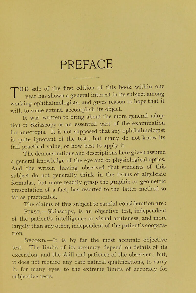 PREFACE THE sale of the first edition of this book within one year has shown a general interest in its subject among working ophthalmologists, and gives reason to hope that it will, to some extent, accomplish its object. It was written to bring about the more general adop- tion of Skiascopy as an essential part of the examination for ametropia. It is not supposed that any ophthalmologist is quite ignorant of the test; but many do not know its full practical value, or how best to apply it. The demonstrations and descriptions here given assume a general knowledge of the eye and of physiological optics. And the writer, having observed that students of this subject do not generally think in the terms of algebraic formulas, but more readily grasp the graphic or geometric presentation of a fact, has resorted to the latter method so far as practicable. The claims of this subject to careful consideration are: First.—Skiascopy, is an objective test, independent of the patient's intelligence or visual acuteness, and more largely than any other, independent of the patient's coopera- tion. Second.—It is by far the most accurate objective test. The limits of its accuracy depend on details of its execution, and the skill and patience of the observer; but, it does not require any rare natural qualifications, to carry it, for many eyes, to the extreme limits of accuracy for subjective tests.