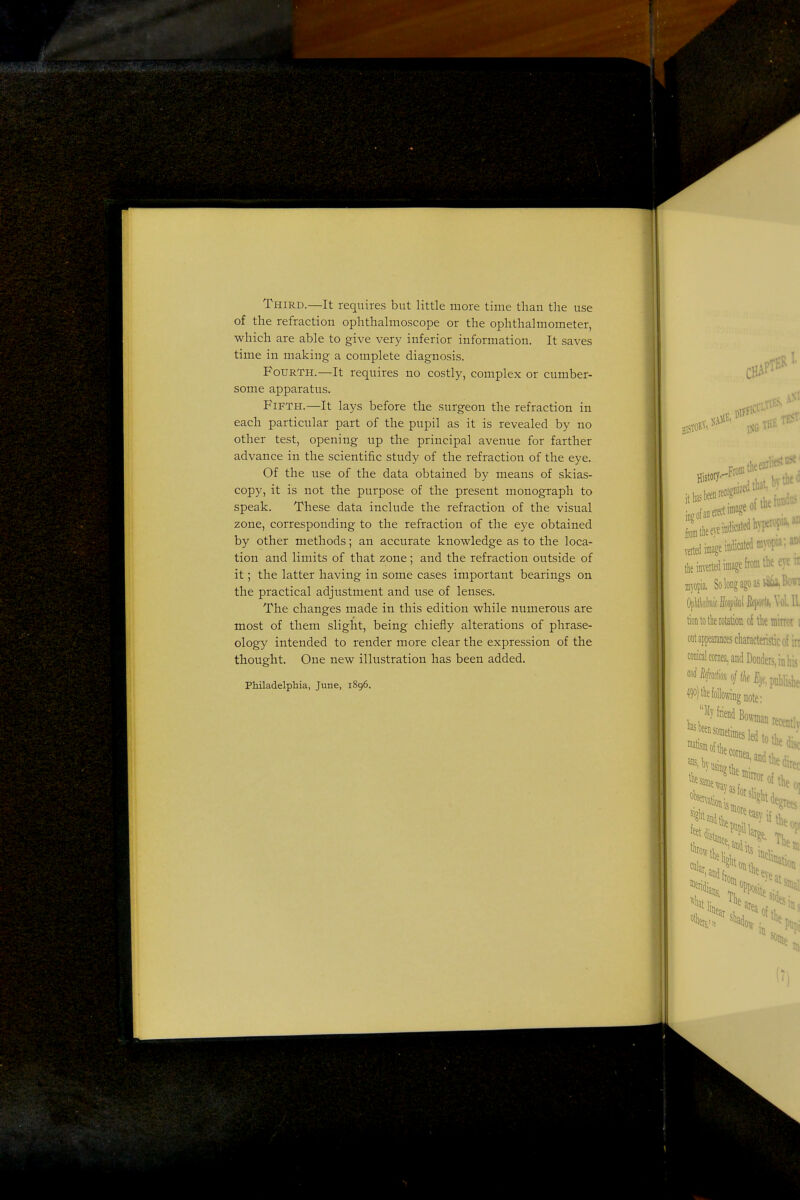 Third.—It requires but little more time than the use of the refraction ophthalmoscope or the ophthalmometer, which are able to give very inferior information. It saves time in making a complete diagnosis. Fourth.—It requires no costly, complex or cumber- some apparatus. Fifth.—It lays before the surgeon the refraction in each particular part of the pupil as it is revealed by no other test, opening up the principal avenue for farther advance in the scientific study of the refraction of the eye. Of the use of the data obtained by means of skias- copy, it is not the purpose of the present monograph to speak. These data include the refraction of the visual zone, corresponding to the refraction of the eye obtained by other methods; an accurate knowledge as to the loca- tion and limits of that zone; and the refraction outside of it; the latter having in some cases important bearings on the practical adjustment and use of lenses. The changes made in this edition while numerous are most of them slight, being chiefly alterations of phrase- ology intended to render more clear the expression of the thought. One new illustration has been added. Philadelphia, June, 1896.