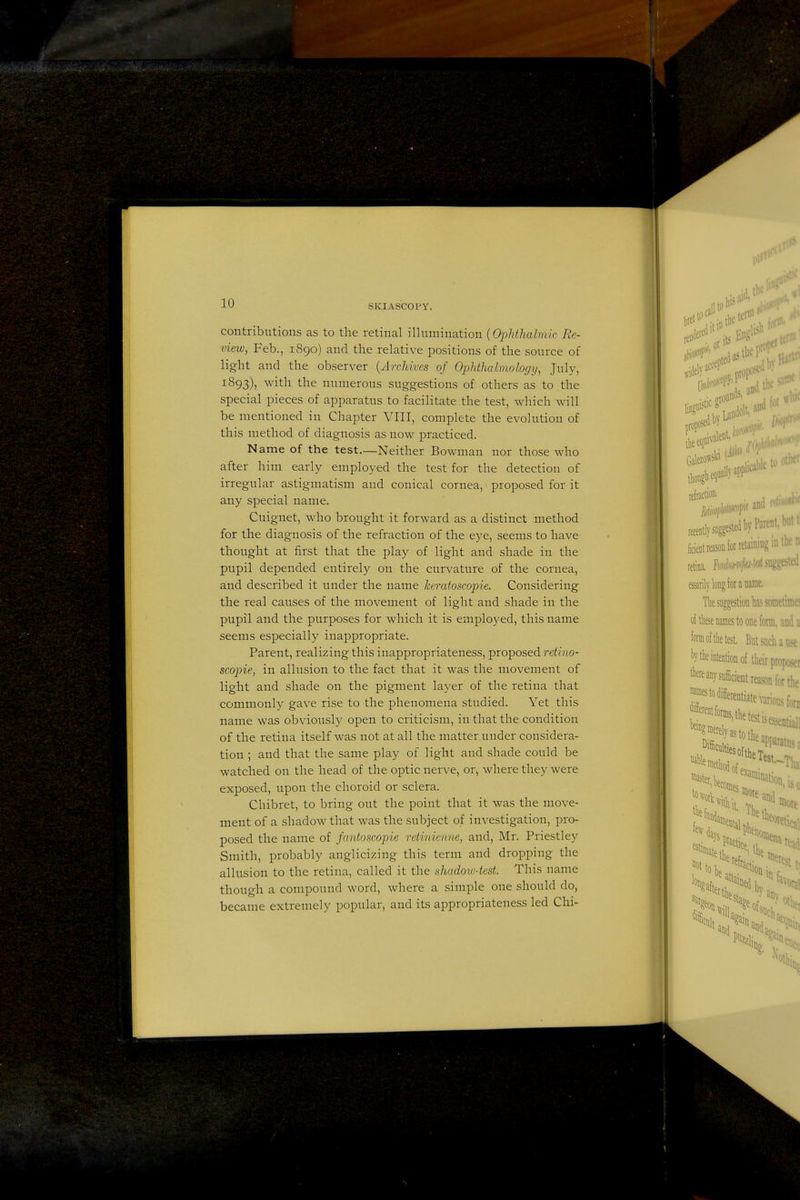 contributions as to the retinal illumination {Ophthalmic Re- view, Feb., 1890) and the relative positions of the source of light and the observer {Archives of Ophihalmology, July, 1893), with the numerous suggestions of others as to .the special pieces of apparatus to facilitate the test, which will be mentioned in Chapter VIII, complete the evolution of this method of diagnosis as now practiced. Name of the test.—Neither Bowman nor those who after him early employed the test for the detection of irregular astigmatism and conical cornea, proposed for it any special name. Cuignet, who brought it forward as a distinct method for the diagnosis of the refraction of the eye, seems to have thought at first that the play of light and shade in the pupil depended entirely on the curvature of the cornea, and described it under the name keratoscopie. Considering the real causes of the movement of light and shade in the pupil and the purposes for which it is employed, this name seems especially inappropriate. Parent, realizing this inappropriateness, proposed retino- scoine, in allusion to the fact that it was the movement of light and shade on the pigment layer of the retina that commonly gave rise to the phenomena studied. Yet this name was obviously open to criticism, in that the condition of the retina itself was not at all the matter under considera- tion ; and that the same play of light and shade could be watched on the head of the optic nerve, or, where they were exposed, upon the choroid or sclera. Chibret, to bring out the point that it was the move- ment of a shadow that was the subject of investigation, pro- posed the name of fantoscopie retvnicnne, and, Mr. Priestley Smith, probably anglicizing this term and dropping the allusion to the retina, called it the shadoiv-test. This name though a compound word, where a simple one should do, became extremely popular, and its appropriateness led Chi-