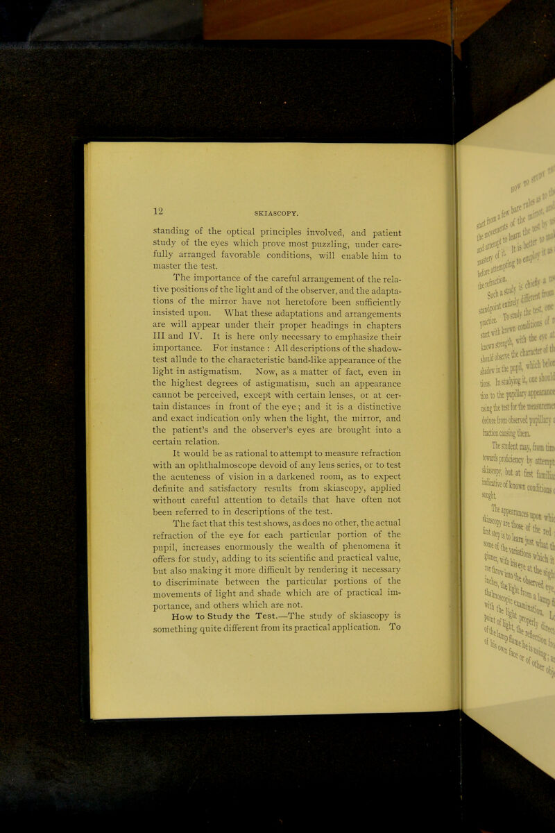 Standing of the optical principles involved, and patient study of the eyes which prove most puzzling, under care- fully arranged favorable conditions, will enable him to master the test. The importance of the careful arrangement of the rela- tive positions of the light and of the observer, and the adapta- tions of the mirror have not heretofore been sufficiently insisted upon. What these adaptations and arrangements are will appear under their proper headings in chapters III and IV. It is here only necessary to emphasize their importance. For instance : All descriptions of the shadow- test allude to the characteristic band-like appearance of the light in astigmatism. Now, as a matter of fact, even in the highest degrees of astigmatism, such an appearance cannot be perceived, except with certain lenses, or at cer- tain distances in front of the eye; and it is a distinctive and exact indication only when the light, the mirror, and the patient's and the observer's eyes are brought into a certain relation. It would be as rational to attempt to measure refraction with an ophthalmoscope devoid of any lens series, or to test the acuteness of vision in a darkened room, as to expect definite and satisfactory results from skiascopy, applied without careful attention to details that have often not been referred to in descriptions of the test. The fact that this test shows, as does no other, the actual refraction of the eye for each particular portion of the pupil, increases enormously the wealth of phenomena it offers for study, adding to its scientific and practical value, but also making it more difficult by rendering it necessary to discriminate between the particular portions of the movements of light and shade which are of practical im- portance, and others which are not. How to Study the Test.—The study of skiascopy is something quite different from its practical application. To