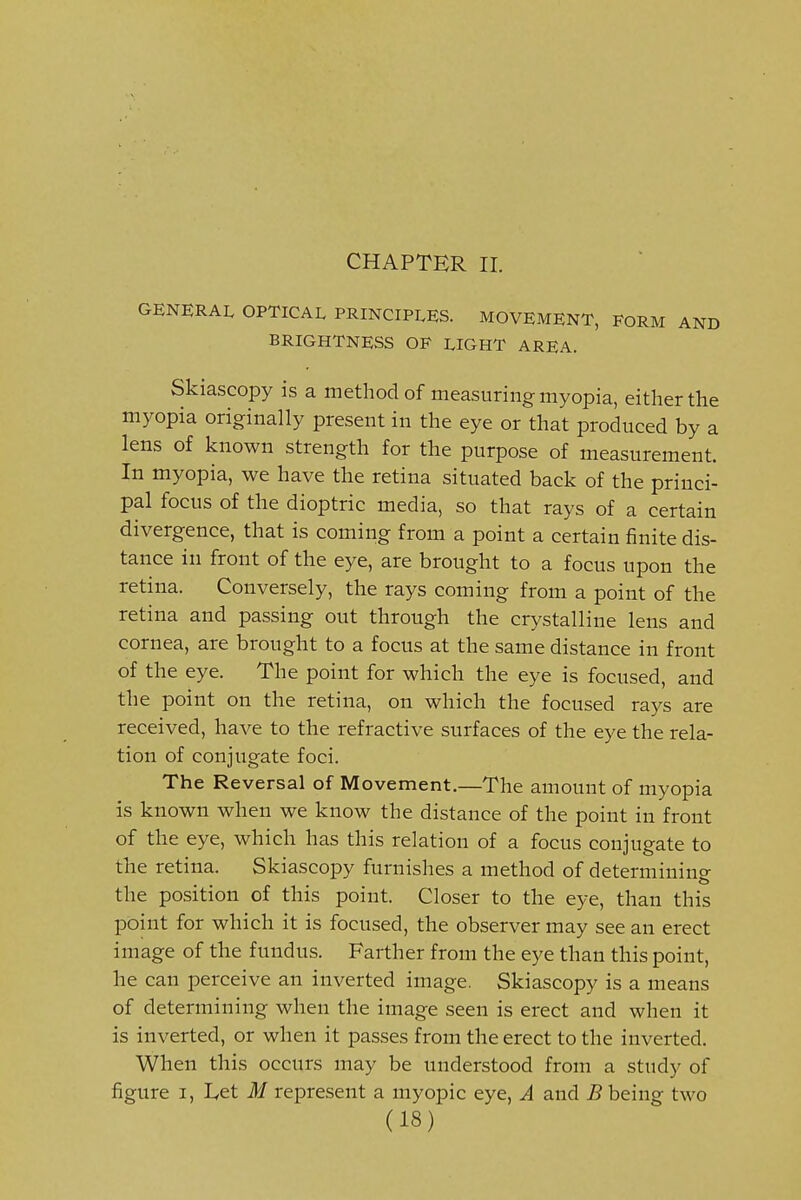 CHAPTER II. GENERAL OPTICAL PRINCIPLES. MOVEMENT, FORM AND BRIGHTNESS OF LIGHT AREA. Skiascopy is a method of measuring myopia, either the myopia originally present in the eye or that produced by a lens of known strength for the purpose of measurement. In myopia, we have the retina situated back of the princi- pal focus of the dioptric media, so that rays of a certain divergence, that is coming from a point a certain finite dis- tance in front of the eye, are brought to a focus upon the retina. Conversely, the rays coming from a point of the retina and passing out through the crystalline lens and cornea, are brought to a focus at the same distance in front of the eye. The point for which the eye is focused, and the point on the retina, on which the focused rays are received, have to the refractive surfaces of the eye the rela- tion of conjugate foci. The Reversal of Movement.—The amount of myopia is known when we know the distance of the point in front of the eye, which has this relation of a focus conjugate to the retina. Skiascopy furnishes a method of determining the position of this point. Closer to the eye, than this point for which it is focused, the observer may see an erect image of the fundus. Farther from the eye than this point, he can perceive an inverted image. Skiascopy is a means of determining when the image seen is erect and when it is inverted, or when it passes from the erect to the inverted. When this occurs may be understood from a study of figure I, I,et M represent a myopic eye, A and B being two