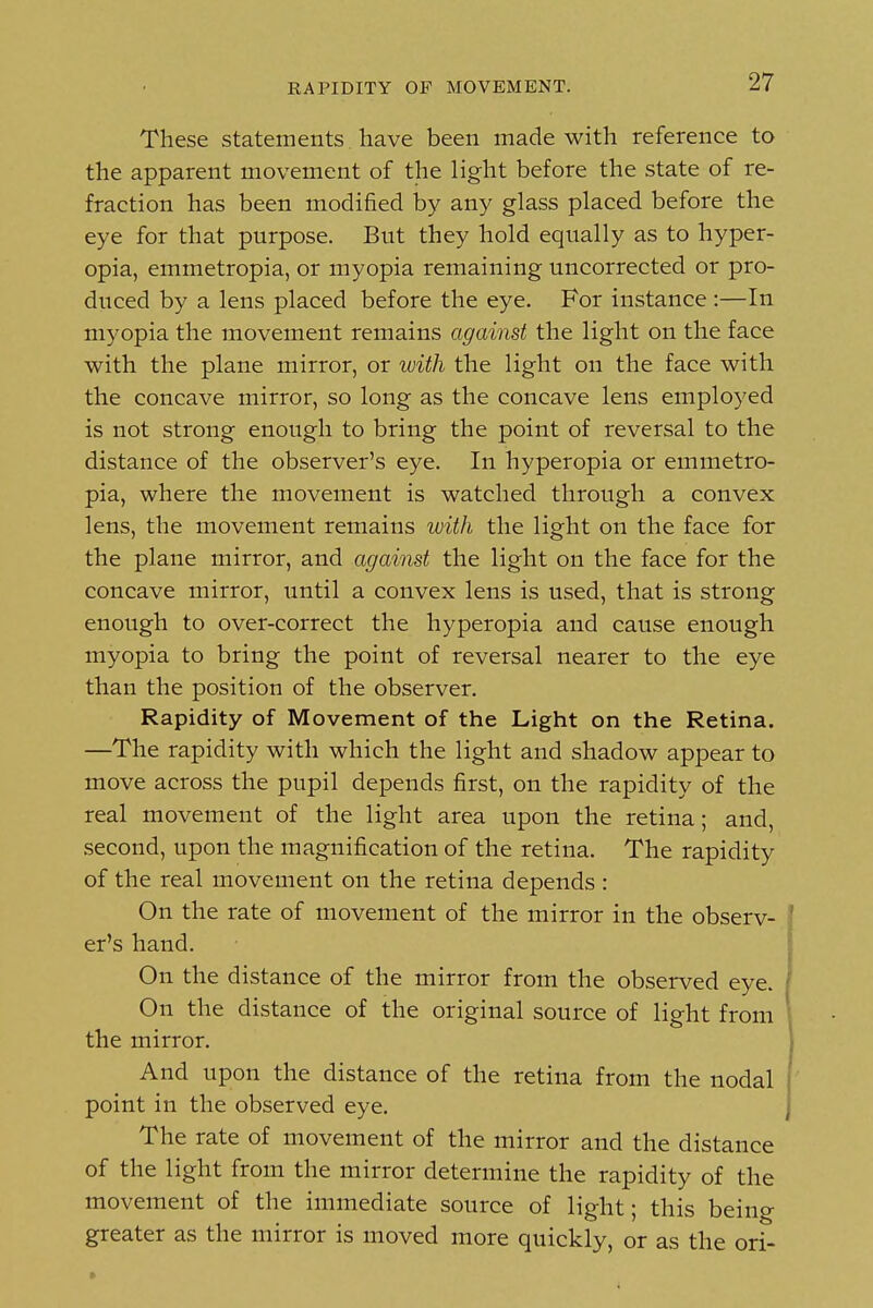 RAPIDITY OF MOVEMENT. These statements have been made with reference to the apparent movement of the light before the state of re- fraction has been modified by any glass placed before the eye for that purpose. But they hold equally as to hyper- opia, emmetropia, or myopia remaining uncorrected or pro- duced by a lens placed before the eye. For instance :—In myopia the movement remains against the light on the face with the plane mirror, or with the light on the face with the concave mirror, so long as the concave lens employed is not strong enough to bring the point of reversal to the distance of the observer's eye. In hyperopia or emmetro- pia, where the movement is watched through a convex lens, the movement remains with the light on the face for the plane mirror, and against the light on the face for the concave mirror, until a convex lens is used, that is strong enough to over-correct the hyperopia and cause enough myopia to bring the point of reversal nearer to the eye than the position of the observer. Rapidity of Movement of the Light on the Retina. —The rapidity with which the light and shadow appear to move across the pupil depends first, on the rapidity of the real movement of the light area upon the retina; and, second, upon the magnification of the retina. The rapidity of the real movement on the retina depends : On the rate of movement of the mirror in the observ- er's hand. On the distance of the mirror from the observed eye. On the distance of the original source of light from the mirror. And upon the distance of the retina from the nodal point in the observed eye. The rate of movement of the mirror and the distance of the light from the mirror determine the rapidity of the movement of the immediate source of light; this being greater as the mirror is moved more quickly, or as the ori-