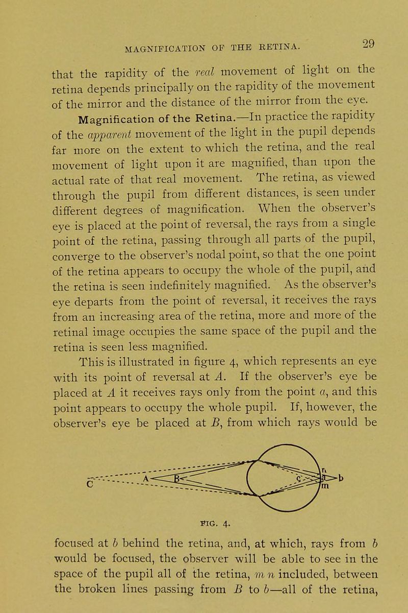 MAGNIFICATION OF THE RETINA. that the rapidity of the real movement of light on the retina depends principally on the rapidity of the movement of the mirror and the distance of the mirror from the eye. Magnification of the Retina.—In practice the rapidity of the apparent movement of the light in the pupil depends far more on the extent to which the retina, and the real movement of light upon it are magnified, than upon the actual rate of that real movement. The retina, as viewed through the pupil from different distances, is seen under different degrees of magnification. When the observer's eye is placed at the point of reversal, the rays from a single point of the retina, passing through all parts of the pupil, converge to the observer's nodal point, so that the one point of the retina appears to occupy the whole of the pupil, and the retina is seen indefinitely magnified. As the observer's eye departs from the point of reversal, it receives the rays from an increasing area of the retina, more and more of the retinal image occupies the same space of the pupil and the retina is seen less magnified. This is illustrated in figure 4, which represents an eye with its point of reversal at A. If the observer's eye be placed at A it receives rays only from the point a, and this point appears to occupy the whole pupil. If, however, the observer's eye be placed at B, from which rays would be KG. 4. focused at b behind the retina, and, at which, rays from b would be focused, the observer will be able to see in the space of the pupil all of the retina, m n included, between the broken lines passing from B to 6—all of the retina,