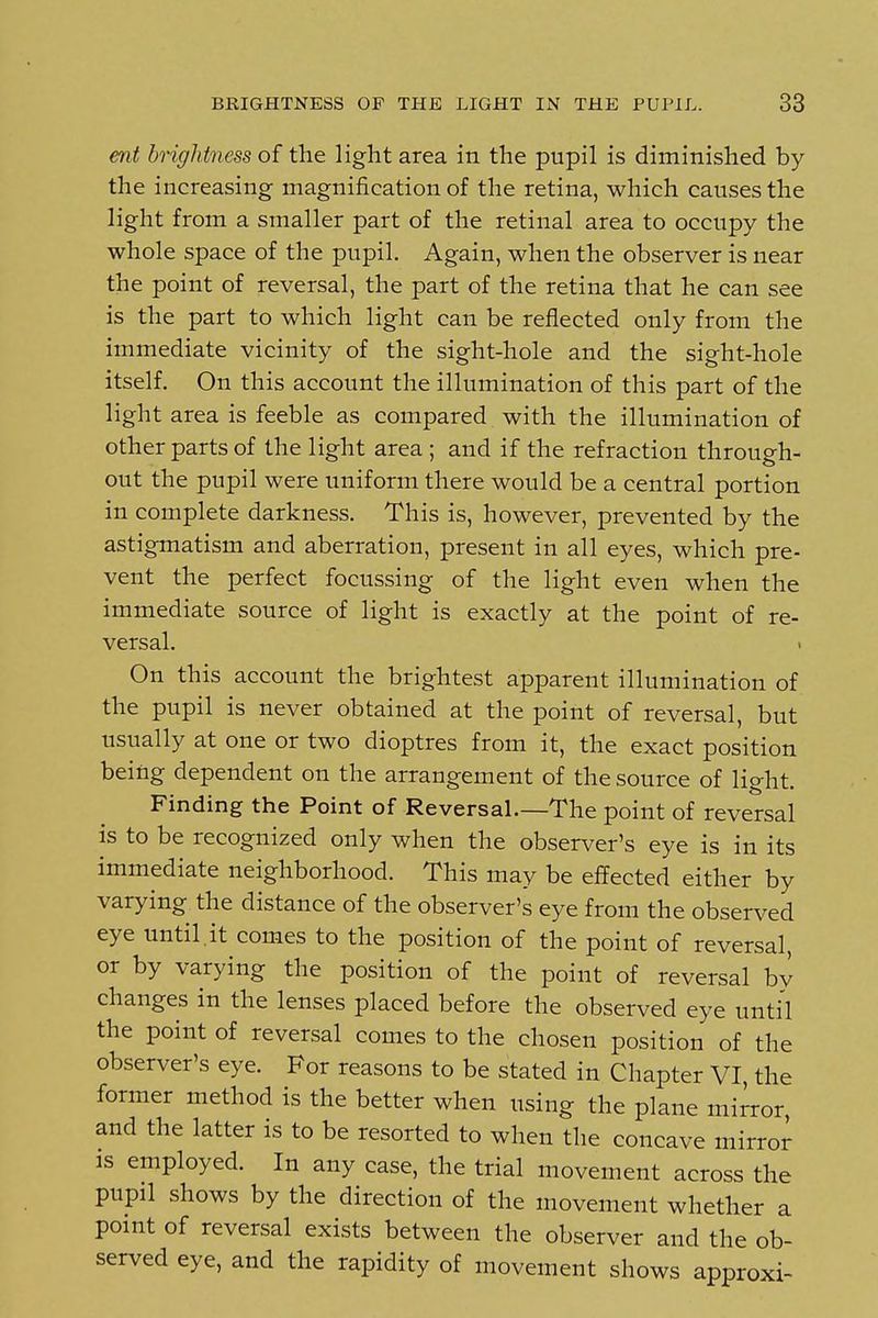 ent brightness of the light area in the pupil is diminished by the increasing magnification of the retina, which causes the light from a smaller part of the retinal area to occupy the whole space of the pupil. Again, when the observer is near the point of reversal, the part of the retina that he can see is the part to which light can be reflected only from the immediate vicinity of the sight-hole and the sight-hole itself. On this account the illumination of this part of the light area is feeble as compared with the illumination of other parts of the light area ; and if the refraction through- out the pupil were uniform there would be a central portion in complete darkness. This is, however, prevented by the astigmatism and aberration, present in all eyes, which pre- vent the perfect focussing of the light even when the immediate source of light is exactly at the point of re- versal. On this account the brightest apparent illumination of the pupil is never obtained at the point of reversal, but usually at one or two dioptres from it, the exact position being dependent on the arrangement of the source of light. Finding the Point of Reversal.—The point of reversal is to be recognized only when the observer's eye is in its immediate neighborhood. This may be effected either by varying the distance of the observer's eye from the observed eye until.it comes to the position of the point of reversal or by varying the position of the point of reversal by changes in the lenses placed before the observed eye until the point of reversal comes to the chosen position of the observer's eye. For reasons to be stated in Chapter VI the former method is the better when using the plane mirror and the latter is to be resorted to when the concave mirror IS employed. In any case, the trial movement across the pupil shows by the direction of the movement whether a point of reversal exists between the observer and the ob- served eye, and the rapidity of movement shows approxi-