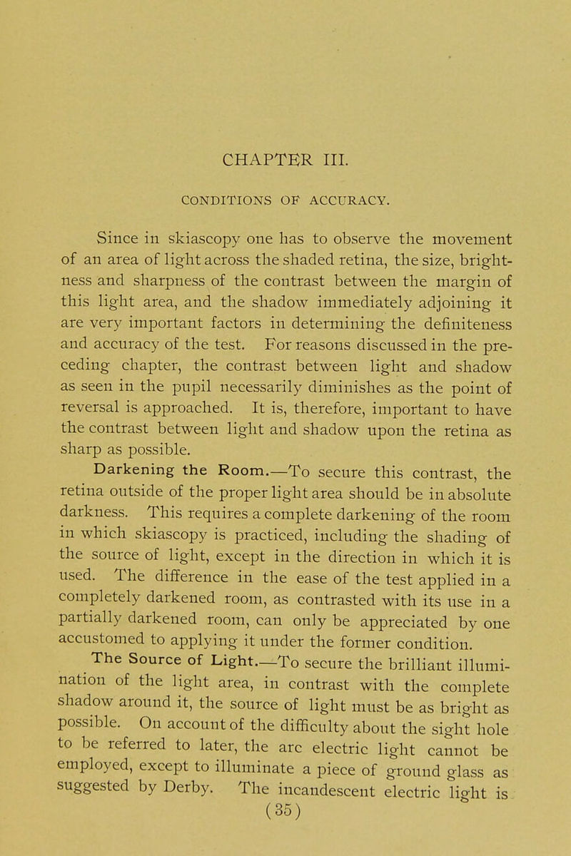 CHAPTER III. CONDITIONS OF ACCURACY. Since in skiascopy one has to observe the movement of an area of light across the shaded retina, the size, bright- ness and sharpness of the contrast between the margin of this light area, and the shadow immediately adjoining it are very important factors in determining the definiteness and accuracy of the test. For reasons discussed in the pre- ceding chapter, the contrast between light and shadow as seen in the pupil necessarily diminishes as the point of reversal is approached. It is, therefore, important to have the contrast between light and shadow upon the retina as sharp as possible. Darkening the Room.—To secure this contrast, the retina outside of the proper light area should be in absolute darkness. This requires a complete darkening of the room in which skiascopy is practiced, including the shading of the source of light, except in the direction in which it is used. The difference in the ease of the test applied in a completely darkened room, as contrasted with its use in a partially darkened room, can only be appreciated by one accustomed to applying it under the former condition. The Source of Light—To secure the brilliant illumi- nation of the light area, in contrast with the complete shadow around it, the source of light must be as bright as possible. On account of the difficulty about the sight hole to be referred to later, the arc electric light cannot be employed, except to illuminate a piece of ground glass as suggested by Derby. The incandescent electric light is