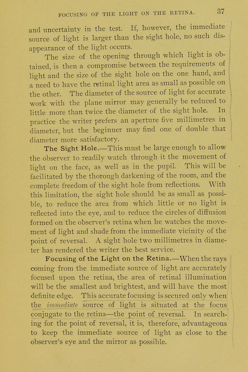 FOCUSING OF THE LIGHT ON THE RETINA. and uncertainty in the test. If, however, the immediate source of light is larger than the sight hole, no such dis- appearance of the light occurs. The size of the opening through which light is ob- tained, is then a compromise between the requirements of light and the size of the sight hole on the one hand, and a need to have the retinal light area as small as possible on the other. The diameter of the source of light for accurate work with the plane mirror may generally be reduced to little more than twice the diameter of the sight hole. In practice the writer prefers an aperture five millimetres in diameter, but the beginner may find one of double that diameter more satisfactory. The Sight Hole.—This must be large enough to allow the observer to readily watch through it the movement of light on the face, as well as in the pupil. This will be facilitated by the thorough darkening of the room, and the complete freedom of the sight hole from reflections. With this limitation, the sight hole should be as small as possi- ble, to reduce the area from which little or no light is reflected into the eye, and to reduce the circles of diffusion formed on the observer's retina when he watches the move- ment of light and shade from the immediate vicinity of the point of reversal. A sight hole two millimetres in diame- ter has rendered the writer the best service. Focusing of the Light on the Retina.—When the rays coming from the immediate source of light are accurately focused upon the retina, the area of retinal illumination will be the smallest and brightest, and will have the most definite edge. This accurate focusing is secured only when the immediate source of light is situated at the focus conjugate to the retina—the point of reversal. In search- ing for the point of reversal, it is, therefore, advantageous to keep the immediate source of light as close to the observer's eye and the mirror as possible.