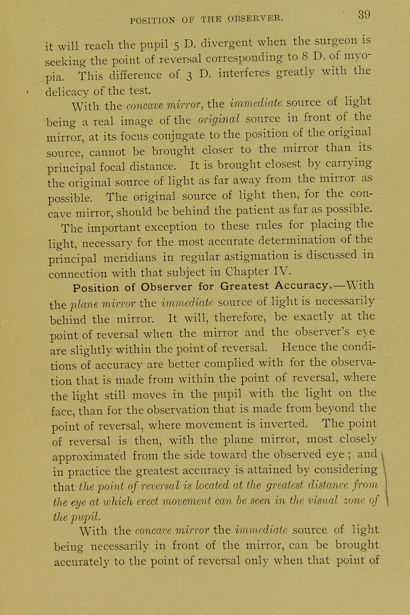 POSITION OF THE OBSERVER. it will reach the pupil 5 D. divergent when the surgeon is seeking the point of reversal corresponding to 8 D. of myo- pia. This difference of 3 D. interferes greatly with the delicacy of the test. With the concave mirror, the immediate source of light being a real image of the original source in front of the mirror, at its focus conjugate to the position of the original source, cannot be brought closer to the mirror than its principal focal distance. It is brought closest by carrying the original source of light as far away from the mirror as possible. The original source of light then, for the con- cave mirror, should be behind the patient as far as possible. The important exception to these rules for placing the light, necessary for the most accurate determination of the principal meridians in regular astigmation is discussed in connection with that subject in Chapter IV. Position of Observer for Greatest Accuracy.—With the plane mirror the immediate source of light is necessarily behind the mirror. It will, therefore, be exactly at the point of reversal when the mirror and the observer's eye are slightly within the point of reversal. Hence the condi- tions of accuracy are better complied with for the observa- tion that is made from within the point of reversal, where the light still moves in the pupil with the light on the face, than for the observation that is made from beyond the point of reversal, where movement is inverted. The point of reversal is then, with the plane mirror, most closely approximated from the side toward the observed eye ; and in practice the greatest accuracy is attained by considering that the point of reversal is located at the greatest distance from the eye at which erect movement can he seen in the visual zone of the pupil. With the concave mirror the immediate source of light being necessarily in front of the mirror, can be brought accurately to the point of reversal only when that point of