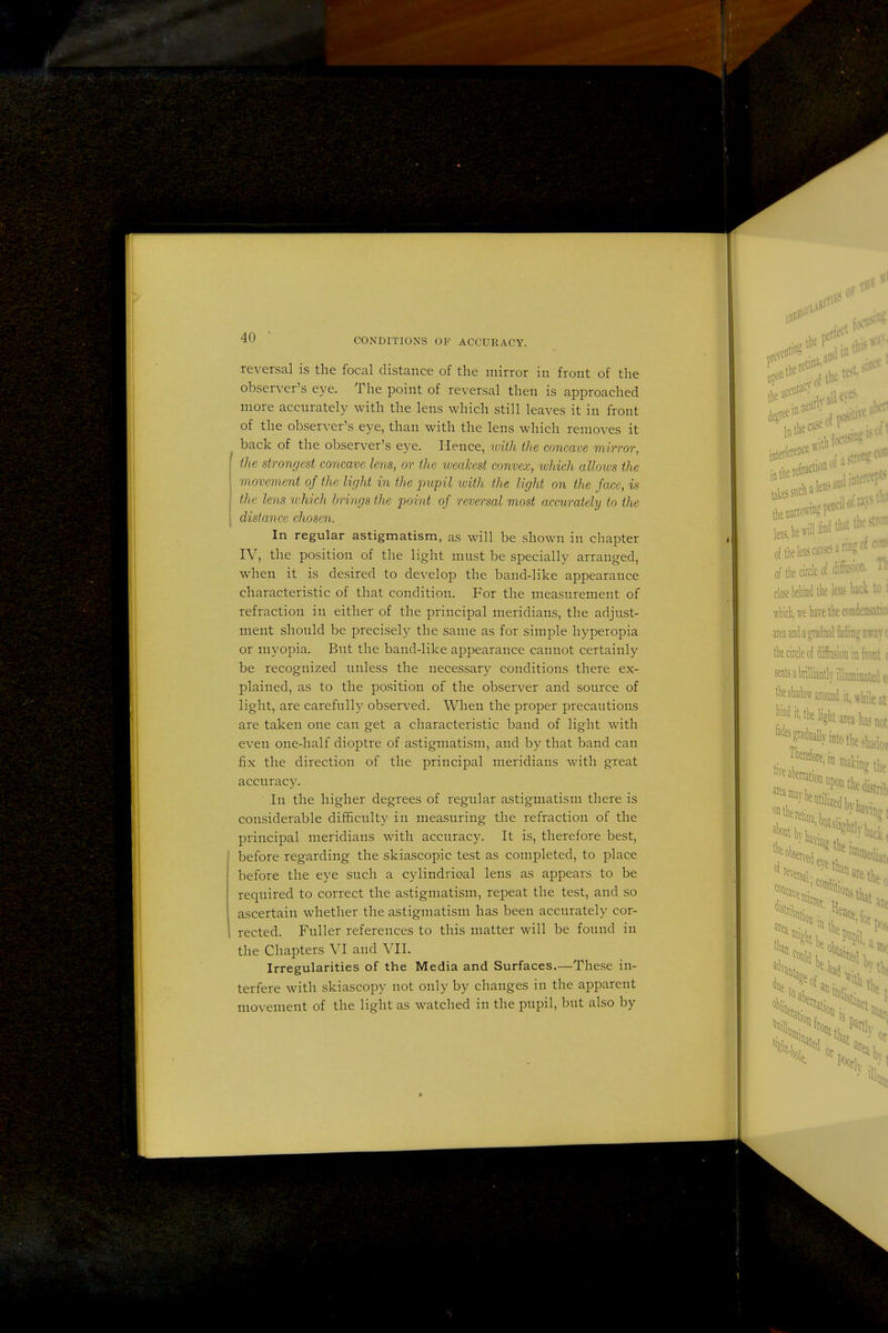 reversal is the focal distance of the mirror in front of the observer's eye. The point of reversal then is approached more accurately with the lens which still leaves it in front of the observer's eye, than with the lens which removes it back of the observer's eye. Hence, with the concave mirror, ] the strongest concave lens, or the weakest convex, which allows the movement of the light in the 2mpil with the light on the face, is the lens tuhich brings the point of reversal most accurately to the distance chosen. In regular astigmatism, as will be shown in chapter IV, the position of the light must be specially arranged, when it is desired to develop the band-like appearance characteristic of that condition. For the measurement of refraction in either of the principal meridians, the adjust- ment should be precisely the same as for simple hyperopia or myopia. But the band-like appearance cannot certainly be recognized unless the necessary conditions there ex- plained, as to the position of the observer and source of light, are carefully observed. When the proper precautions are taken one can get a characteristic band of light with even one-half dioptre of astigmatism, and by that band can fix the direction of the principal meridians with great accuracy. In the higher degrees of regular astigmatism there is considerable difficulty in measuring the refraction of the principal meridians with accuracy. It is, therefore best, before regarding the skiascopic test as completed, to place before the eye such a cylindrical lens as appears to be required to correct the astigmatism, repeat the test, and so ascertain whether the astigmatism has been accurately cor- rected. Fuller references to this matter will be found in the Chapters VI and VIL Irregularities of the Media and Surfaces.—These in- terfere with skiascopy not only by changes in the apparent movement of the light as watched in the pupil, but also by I