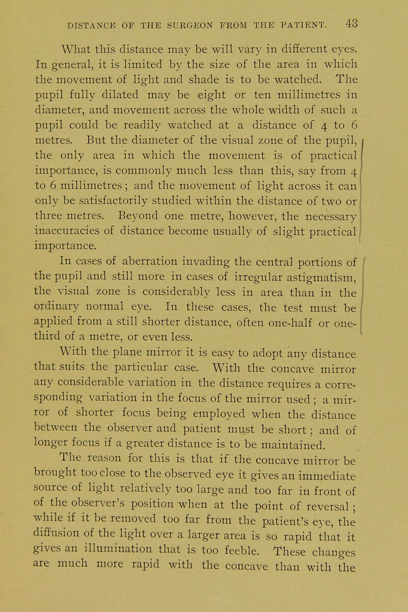 What this distance may be will vary in different eyes. In general, it is limited by the size of the area in which the movement of light and shade is to be watched. The pupil fully dilated may be eight or ten millimetres in diameter, and movement across the whole width of such a pupil could be readily watched at a distance of 4 to 6 metres. But the diameter of the visual zone of the pupil, / the only area in which the movement is of practical j importance, is commonly much less than this, say from 4 to 6 millimetres; and the movement of light across it can only be satisfactorily studied within the distance of two or three metres. Beyond one metre, however, the necessary inaccuracies of distance become usually of slight practical importance. In cases of aberration invading the central portions of / the pupil and still more in cases of irregular astigmatism, the visual zone is considerably less in area than in the ordinary normal eye. In these cases, the test must be applied from a still shorter distance, often one-half or one- third of a metre, or even less. With the plane mirror it is easy to adopt any distance that suits the particular case. With the concave mirror any considerable variation in the distance requires a corre- sponding variation in the focus of the mirror used ; a mir- ror of shorter focus being employed when the distance between the observer and patient must be short; and of longer focus if a greater distance is to be maintained. The reason for this is that if the concave mirror be brought too close to the observed eye it gives an immediate source of light relatively too large and too far in front of of the observer's position when at the point of reversal; while if it be removed too far from the patient's eye, the diffusion of the light over a larger area is so rapid that it gives an illumination that is too feeble. These changes are much more rapid with the concave than with the