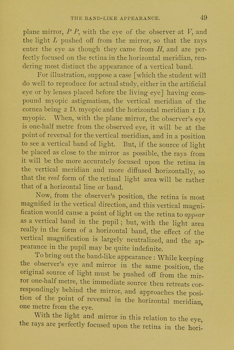 plane mirror, P P, with the eye of the observer at F, and the light L pushed off from the mirror, so that the rays enter the eye as though they came from and are per- fectly focused on the retina in the horizontal meridian, ren- dering most distinct the appearance of a vertical band. For illustration, suppose a case [which the student will do well to reproduce for actual study, either in the artificial eye or by lenses placed before the living eye] having com- pound myopic astigmatism, the vertical meridian of the cornea being 2 D. myopic and the horizontal meridian i D, myopic. When, with the plane mirror, the observer's eye is one-half metre from the observed eye, it will be at the point of reversal for the vertical meridian, and in a position to see a vertical band of light. But, if the source of light be placed as close to the mirror as possible, the rays from it will be the more accurately focused upon the retina in the vertical meridian and more diffused horizontally, so that the real form of the retinal light area will be rather that of a horizontal line or band. Now, from the observer's position, the retina is most magnified in the vertical direction, and this vertical magni- fication would cause a point of light on the retina to appear as a vertical band in the pupil; but, with the light area really in the form of a horizontal band, the effect of the vertical magnification is largely neutralized, and the ap- pearance in the pupil may be quite indefinite. To bring out the band-like appearance : While keeping the observer's eye and mirror in the same position, the original source of light must be pushed off from the mir- ror one-half metre, the immediate source then retreats cor- respondingly behind the mirror, and approaches the posi- tion of the point of reversal in the horizontal meridian one metre from the eye. * With the light and mirror in this relation to the eye the rays are perfectly focused upon the retina in the hori-