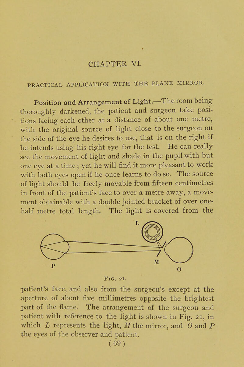 CHAPTER VI. PRACTICAI. APPLICATION WITH THE PLANE MIRROR. Position and Arrangement of Light.—The room being thoroughly darkened, the patient and surgeon take posi- tions facing each other at a distance of about one metre, with the original source of light close to the surgeon on the side of the eye he desires to use, that is on the right if he intends using his right eye for the test. He can really see the movement of light and shade in the pupil with but one eye at a time ; yet he will find it more pleasant to work with both eyes open if he once learns to do so. The source of light should be freely movable from fifteen centimetres in front of the patient's face to over a metre away, a move- ment obtainable with a double jointed bracket of over one- half metre total length. The light is covered from the Fig. 21. patient's face, and also from the surgeon's except at the aperture of about five millimetres opposite the brightest part of the flame. The arrangement of the surgeon and patient with reference to the light is shown in Fig. 21, in which L represents the light, M the mirror, and 0 and P the eyes of the observer and patient.