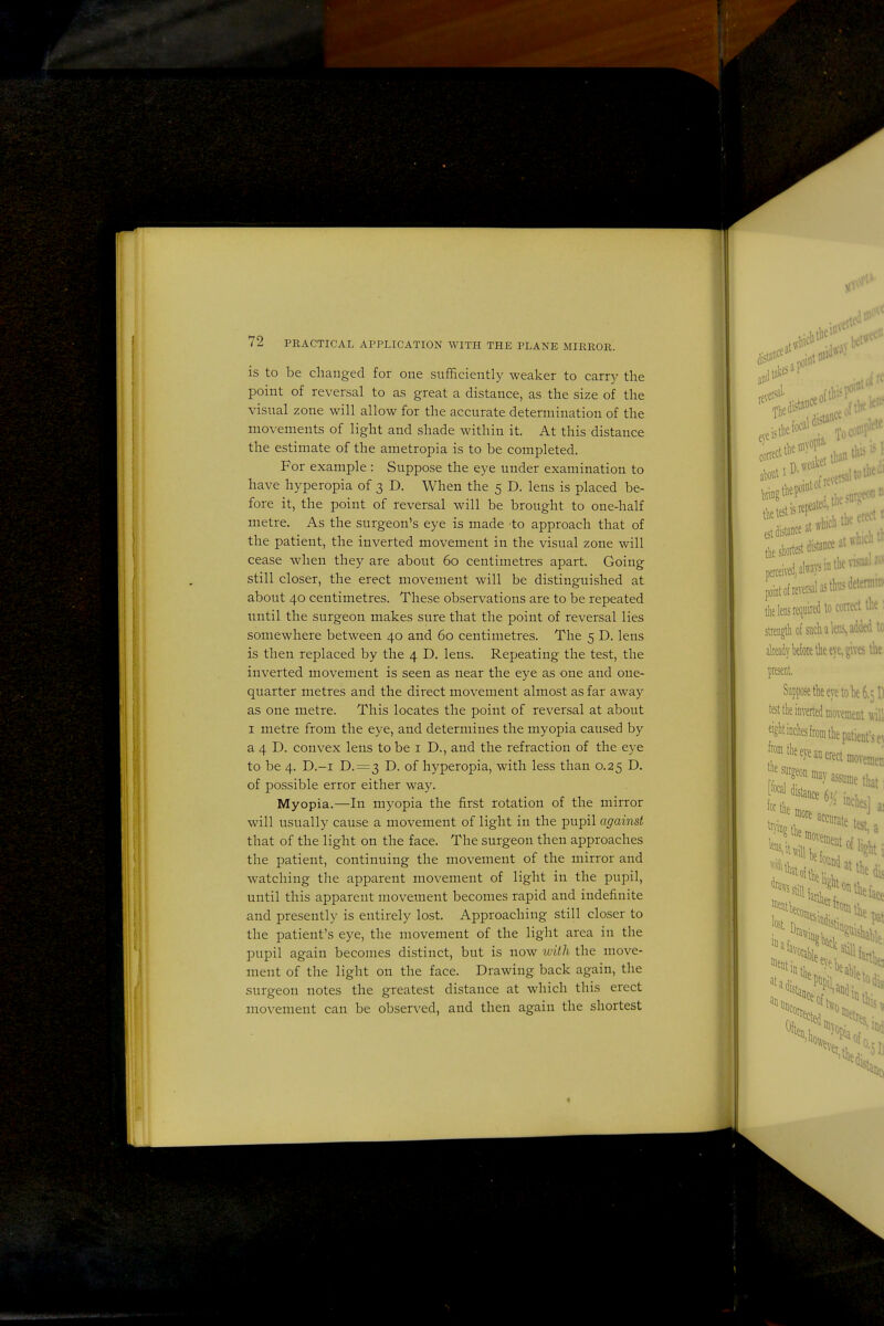 is to be changed for one sufficiently weaker to carrj' the point of reversal to as great a distance, as the size of the visual zone will allow for the accurate determination of the movements of light and shade within it. At this distance the estimate of the ametropia is to be completed. For example : Suppose the eye under examination to have hyperopia of 3 D. When the 5 D. lens is placed be- fore it, the point of reversal will be brought to one-half metre. As the surgeon's eye is made to approach that of the patient, the inverted movement in the visual zone will cease when they are about 60 centimetres apart. Going still closer, the erect movement will be distinguished at about 40 centimetres. These observations are to be repeated nntil the surgeon makes sure that the point of reversal lies somewhere between 40 and 60 centimetres. The 5 D. lens is then replaced by the 4 D. lens. Repeating the test, the inverted movement is seen as near the eye as one and one- quarter metres and the direct movement almost as far away as one metre. This locates the point of reversal at about I metre from the eye, and determines the myopia caused by a 4 D. convex lens to be i D., and the refraction of the eye to be 4. D.-i D.=3 D. of hyperopia, with less than 0.25 D. of possible error either way. Myopia.—In myopia the first rotation of the mirror will usually cause a movement of light in the pupil against that of the light on the face. The surgeon then approaches the patient, continuing the movement of the mirror and watching the apparent movement of light in the pupil, until this apparent movement becomes rapid and indefinite and presently is entirely lost. Approaching still closer to the patient's eye, the movement of the light area in the pupil again becomes distinct, but is now with the move- ment of the light on the face. Drawing back again, the surgeon notes the greatest distance at which this erect movement can be observed, and then again the shortest