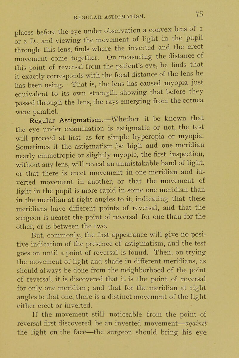 places before the eye under observation a convex lens of i or 2 D., and viewing the movement of light in the pupil through this lens, finds where the inverted and the erect movement come together. On measuring the distance of this point of reversal from the patient's eye, he finds that it exactly corresponds with the focal distance of the lens he has been using. That is, the lens has caused myopia just equivalent to its own strength, showing that before they passed through the lens, the rays emerging from the cornea were parallel. Regular Astigmatism.—Whether it be known that the eye under examination is astigmatic or not, the test will proceed at first as for simple hyperopia or myopia. Sometimes if the astigmatism .be high and one meridian nearly emmetropic or slightly myopic, the first inspection, without any lens, will reveal an unmistakable band of light,, or that there is erect movement in one meridian and in- verted movement in another, or that the movement of light in the pupil is more rapid in some one meridian than in the meridian at right angles to it, indicating that these meridians have different points of reversal, and that the surgeon is nearer the point of reversal for one than for the other, or is between the two. But, commonly, the first appearance will give no posi- tive indication of the presence of astigmatism, and the test goes on until a point of reversal is found. Then, on trying the movement of light and shade in different meridians, as should always be done from the neighborhood of the point of reversal, it is discovered that it is the point of reversal for only one meridian ; and that for the meridian at right angles to that one, there is a distinct movement of the light either erect or inverted. If the movement still noticeable from the point of reversal first discovered be an inverted movement—against the light on the face—the surgeon should bring his eye