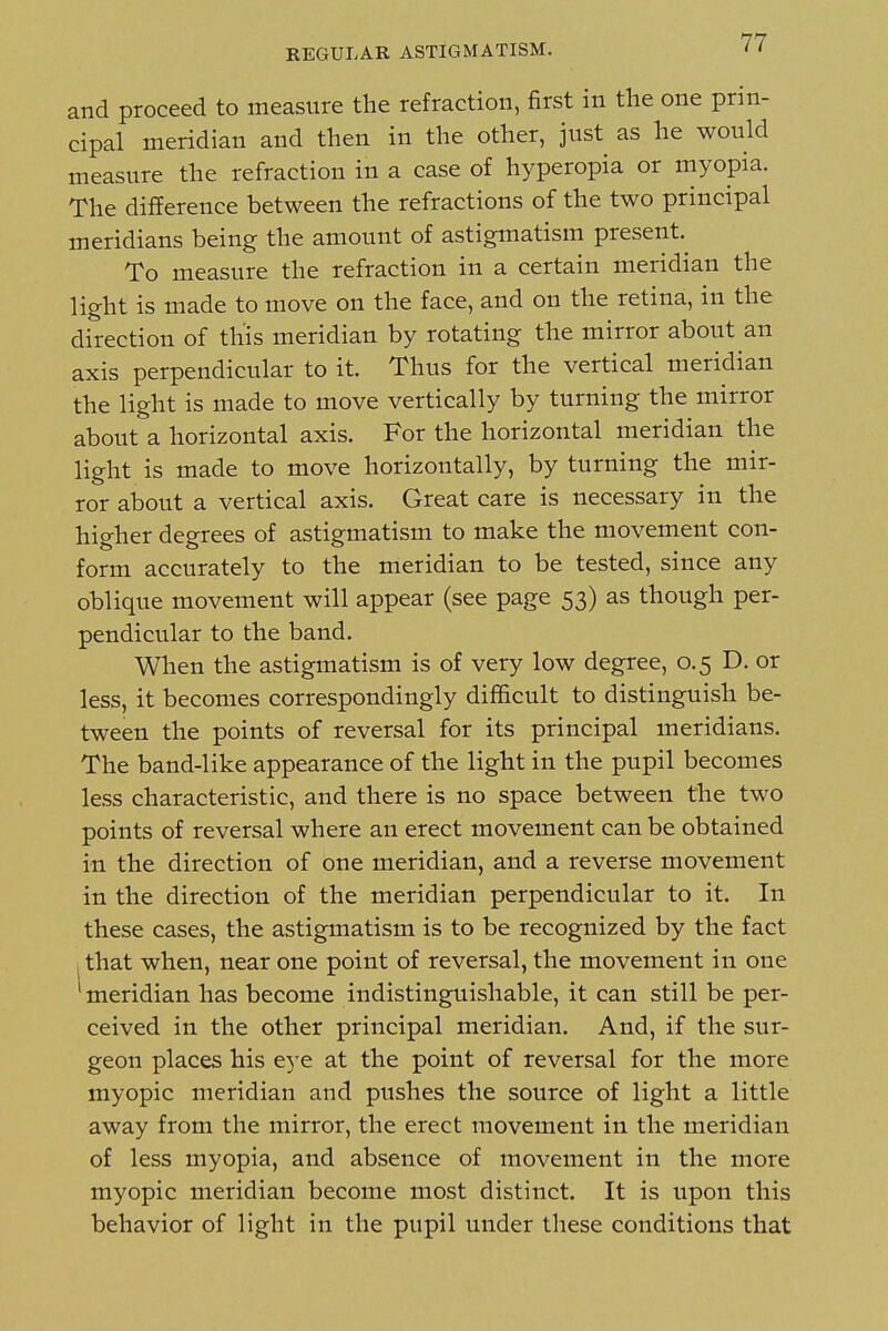 and proceed to measure the refraction, first in the one prin- cipal meridian and then in the other, just as he would measure the refraction in a case of hyperopia or myopia. The difference between the refractions of the two principal meridians being the amount of astigmatism present. To measure the refraction in a certain meridian the light is made to move on the face, and on the retina, in the direction of this meridian by rotating the mirror about an axis perpendicular to it. Thus for the vertical meridian the light is made to move vertically by turning the mirror about a horizontal axis. For the horizontal meridian the light is made to move horizontally, by turning the mir- ror about a vertical axis. Great care is necessary in the higher degrees of astigmatism to make the movement con- form accurately to the meridian to be tested, since any oblique movement will appear (see page 53) as though per- pendicular to the band. When the astigmatism is of very low degree, 0.5 D. or less, it becomes correspondingly difficult to distinguish be- tween the points of reversal for its principal meridians. The band-like appearance of the light in the pupil becomes less characteristic, and there is no space between the two points of reversal where an erect movement can be obtained in the direction of one meridian, and a reverse movement in the direction of the meridian perpendicular to it. In these cases, the astigmatism is to be recognized by the fact J that when, near one point of reversal, the movement in one meridian has become indistinguishable, it can still be per- ceived in the other principal meridian. And, if the sur- geon places his eye at the point of reversal for the more myopic meridian and pushes the source of light a little away from the mirror, the erect movement in the meridian of less myopia, and absence of movement in the more myopic meridian become most distinct. It is upon this behavior of light in the pupil under these conditions that