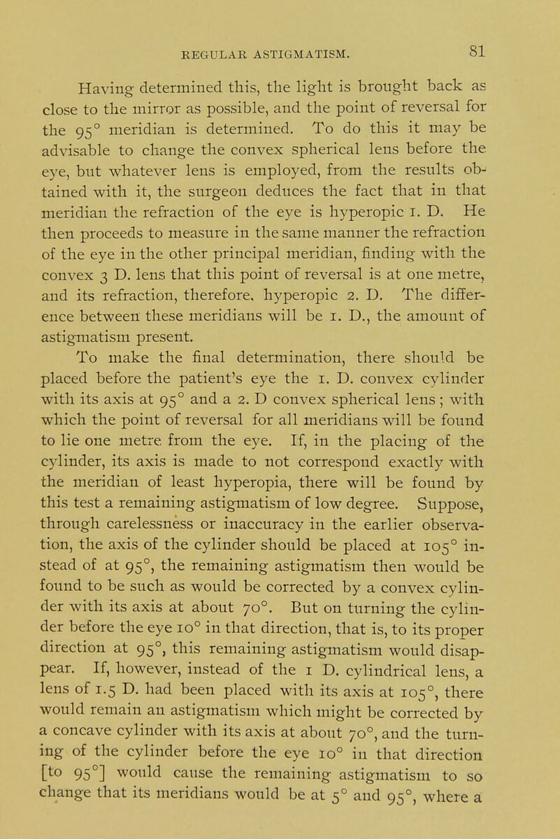 Having determined this, the light is brought back as close to the mirror as possible, and the point of reversal for the 95° meridian is determined. To do this it may be advisable to change the convex spherical lens before the eye, but whatever lens is employed, from the results ob- tained with it, the surgeon deduces the fact that in that meridian the refraction of the eye is hyperopic i. D. He then proceeds to measure in the same manner the refraction of the eye in the other principal meridian, finding with the convex 3 D. lens that this point of reversal is at one metre, and its refraction, therefore, hyperopic 2. D. The differ- ence between these meridians will be i. D., the amount of astigmatism present. To make the final determination, there should be placed before the patient's eye the i. D. convex cylinder with its axis at 95° and a 2. D convex spherical lens ; with which the point of reversal for all meridians will be found to lie one metre from the eye. If, in the placing of the cylinder, its axis is made to not correspond exactly with the meridian of least hyperopia, there will be found by this test a remaining astigmatism of low degree. Suppose, through carelessness or inaccuracy in the earlier observa- tion, the axis of the cylinder should be placed at 105° in- stead of at 95°, the remaining astigmatism then would be found to be such as would be corrected by a convex cylin- der with its axis at about 70°. But on turning the cylin- der before the eye 10° in that direction, that is, to its proper direction at 95°, this remaining astigmatism would disap- pear. If, however, instead of the i D. cylindrical lens, a lens of 1.5 D. had been placed with its axis at 105°, there would remain an astigmatism which might be corrected by a concave cylinder with its axis at about 70°, and the turn- ing of the cylinder before the eye 10° in that direction [to 95°] would cause the remaining astigmatism to so change that its meridians would be at 5° and 95°, where a