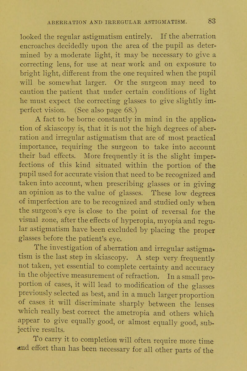 looked the regular astigmatism entirely. If the aberration encroaches decidedly upon the area of the pupil as deter- mined by a moderate light, it may be necessary to give a correcting lens, for use at near work and on exposure to bright light, different from the one required when the pupil will be somewhat larger. Or the surgeon may need to caution the patient that under certain conditions of light he must expect the correcting glasses to give slightly im- perfect vision. (See also page 68.) A fact to be borne constantly in mind in the applica- tion of skiascopy is, that it is not the high degrees of aber- ration and irregular astigmatism that are of most practical importance, requiring the surgeon to take into account their bad effects. More frequently it is the slight imper- fections of this kind situated within the portion of the pupil used for accurate vision that need to be recognized and taken into account, when prescribing glasses or in giving an opinion as to the value of glasses. These low degrees of imperfection are to be recognized and studied only when the surgeon's eye is close to the point of reversal for the visual zone, after the effects of hyperopia, myopia and regu- lar astigmatism have been excluded by placing the proper glasses before the patient's eye. The investigation of aberration and irregular astigma-. tism is the last step in skiascopy. A step very frequently not taken, yet essential to complete certainty and accuracy in the objective measurement of refraction. In a small pro- portion of cases, it will lead to modification of the glasses previously selected as best, and in a much larger proportion of cases it will discriminate sharply between the lenses which really best correct the ametropia and others which appear to give equally good, or almost equally good, sub- jective results. To carry it to completion will often require more time and effort than has been necessary for all other parts of the