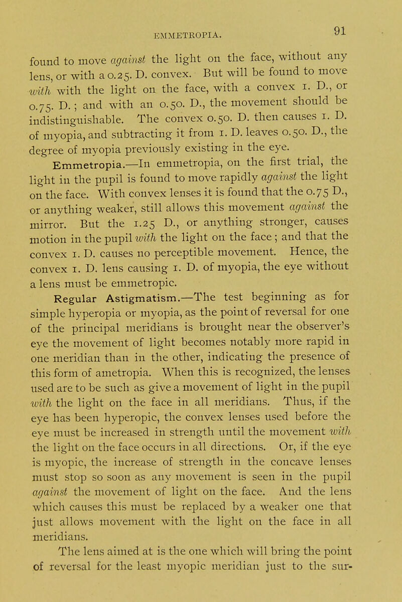 EMMETROPIA. found to move against the light on the face, without any lens, or with a 0.25. D. convex. But will be found to move ivith with the light on the face, with a convex i. D., or 0.75. D. ; and with an 0.50. D., the movement should be indistinguishable. The convex 0.50. D. then causes i. D. of myopia, and subtracting it from i. D. leaves 0.50. D., the degree of myopia previously existing in the eye. Emmetropia.—In emmetropia, on the first trial, the light in the pupil is found to move rapidly against the light on the face. With convex lenses it is found that the 0.75 D., or anything weaker, still allows this movement against the mirror. But the 1.25 D., or anything stronger, causes motion in the pupil with the light on the face ; and that the convex i. D. causes no perceptible movement. Hence, the convex i. D. lens causing i. D. of myopia, the eye without a lens must be emmetropic. Regular Astigmatism.—The test beginning as for simple hyperopia or myopia, as the point of reversal for one of the principal meridians is brought near the observer's eye the movement of light becomes notably more rapid in one meridian than in the other, indicating the presence of this form of ametropia. When this is recognized, the lenses used are to be such as give a movement of light in the pupil with the light on the face in all meridians. Thus, if the eye has been hyperopic, the convex lenses used before the eye must be increased in strength until the movement with the light on the face occurs in all directions. Or, if the eye is myopic, the increase of strength in the concave lenses must stop so soon as any movement is seen in the pupil against the movement of light on the face. And the lens which causes this must be replaced by a weaker one that just allows movement with the light on the face in all meridians. The lens aimed at is the one which will bring the point of reversal for the least myopic meridian just to the sur-