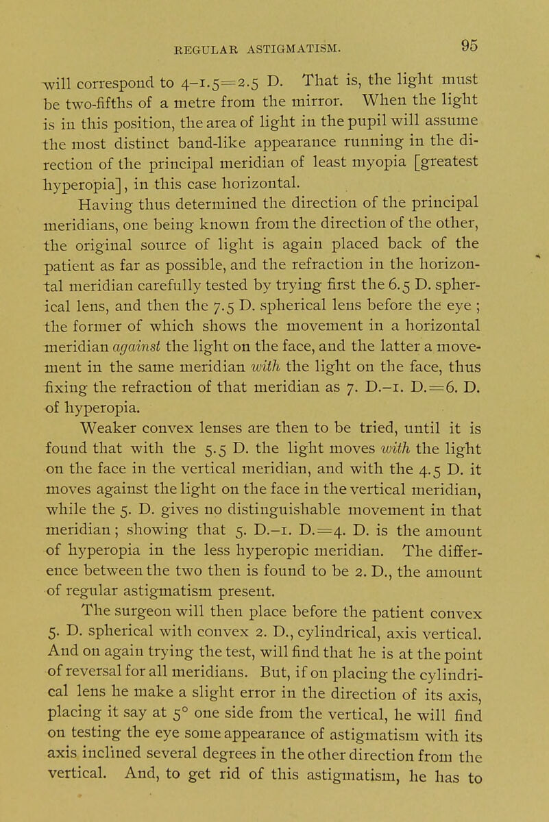 -will correspond to 4-1.5=2.5 D. That is, the light must be two-fifths of a metre from the mirror. When the light is in this position, the area of light in the pupil will assume the most distinct band-like appearance running in the di- rection of the principal meridian of least myopia [greatest hyperopia], in this case horizontal. Having thus determined the direction of the principal meridians, one being known from the direction of the other, the original source of light is again placed back of the patient as far as possible, and the refraction in the horizon- tal meridian carefully tested by trying first the 6.5 D. spher- ical lens, and then the 7.5 D. spherical lens before the eye ; the former of which shows the movement in a horizontal meridian against the light on the face, and the latter a move- ment in the same meridian with the light on the face, thus fixing the refraction of that meridian as 7. D.-i. D.=6. D. of hyperopia. Weaker convex lenses are then to be tried, until it is found that with the 5.5 D. the light moves with the light on the face in the vertical meridian, and with the 4.5 D. it moves against the light on the face in the vertical meridian, while the 5. D. gives no distinguishable movement in that meridian; showing that 5. D.-i. D.=4. D. is the amount of hyperopia in the less hyperopic meridian. The differ- ence between the two then is found to be 2. D., the amount of regular astigmatism present. The surgeon will then place before the patient convex 5. D. spherical with convex 2. D., cylindrical, axis vertical. And on again trying the test, will find that he is at the point of reversal for all meridians. But, if on placing the cylindri- cal lens he make a slight error in the direction of its axis, placing it say at 5° one side from the vertical, he will find on testing the eye some appearance of astigmatism with its axis inclined several degrees in the other direction from the vertical. And, to get rid of this astigmatism, he has to