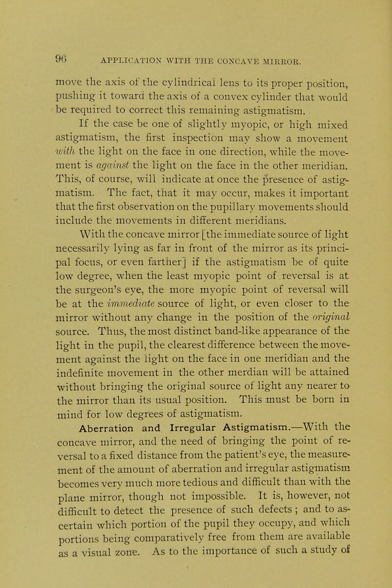 move the axis of the cylindrical lens to its proper position, pushing it toward the axis of a convex cylinder that would be required to correct this remaining astigmatism. If the case be one of slightly myopic, or high mixed astigmatism, the first inspection may show a movement with the light on the face in one direction, while the move- ment is against the light on the face in the other meridian. This, of course, will indicate at once the presence of astig- matism. The fact, that it may occur, makes it important that the first observation on the pupillary movements should include the movements in different meridians. With the concave mirror [the immediate source of light necessarily lying as far in front of the mirror as its princi- pal focus, or even farther] if the astigmatism be of quite low degree, when the least myopic point of reversal is at the surgeon's eye, the more myopic point of reversal will be at the immediate source of light, or even closer to the mirror without any change in the position of the original source. Thus, the most distinct band-like appearance of the light in the pupil, the clearest difference between the move- ment against the light on the face in one meridian and the indefinite movement in the other merdian will be attained without bringing the original source of light any nearer tO' the mirror than its usual position. This must be born in mind for low degrees of astigmatism. Aberration and Irregular Astigmatism.—With the concave mirror, and the need of bringing the point of re- versal to a fixed distance from the patient's eye, the measure- ment of the amount of aberration and irregular astigmatism becomes very much more tedious and difficult than with the plane mirror, though not impossible. It is, however, not difficult to detect the presence of such defects ; and to as- certain which portion of the pupil they occupy, and which portions being comparatively free from them are available as a visual zone. As to the importance of such a study of