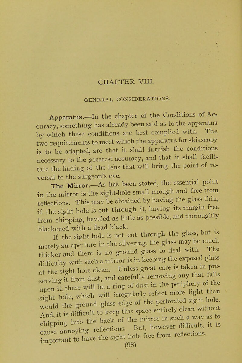 CHAPTER VIII. GENERAL CONSIDERATIONS. Apparatus.—In the chapter of the Conditions of Ac- curacy, something has already been said as to the apparatus by which these conditions are best complied with. The two requirements to meet which the apparatus for skiascopy is to be adapted, are that it shall furnish the conditions necessary to the greatest accuracy, and that it shall facili- tate the finding of the lens that will bring the point of re- versal to the surgeon's eye. The Mirror.—As has been stated, the essential point in the mirror is the sight-hole small enough and free from reflections This may be obtained by having the glass thm, if the sight hole is cut through it, having its margin free from chipping, beveled as little as possible, and thoroughly blackened with a dead black. If the sight hole is not cut through the glass, but is merely an aperture in the silvering, the glass may be much thicker and there is no ground glass to deal with. The difficulty with such a mirror is in keeping the exposed glass a the sight hole clean. Unless great care is taken in pre- serving it from dust, and carefully removing any that fa Is Zonl there will be a ring of dust in the Penpl-ry of the 7Z 1 ole. which will irregularly reflect more Ugh th n w?u d the ground glass edge of the perforated sight hole Indites difficult to keep this space entirely clean without Ana, It IS ui i , ^ Vc. of *e-,ni„o. in such a .ay as to cnippmg _ rpflprtions But, however difficult, it is ?::^.3vet::S:^ .o.e .o.n .ejections.