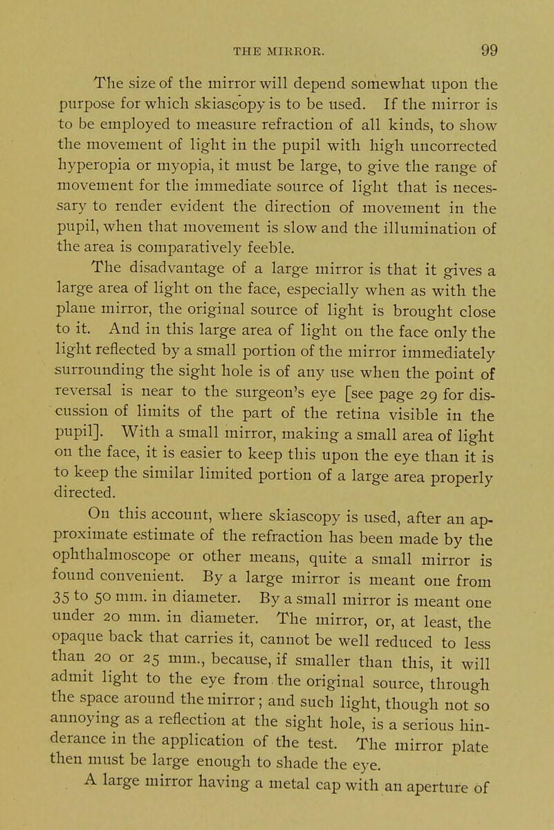 The size of the mirror will depend somewhat upon the purpose for which skiascopy is to be used. If the mirror is to be employed to measure refraction of all kinds, to show the movement of light in the pupil with high uncorrected hyperopia or myopia, it must be large, to give the range of movement for the immediate source of light that is neces- sary to render evident the direction of movement in the pupil, when that movement is slow and the illumination of the area is comparatively feeble. The disadvantage of a large mirror is that it gives a large area of light on the face, especially when as with the plane mirror, the original source of light is brought close to it. And in this large area of light on the face only the light reflected by a small portion of the mirror immediately surrounding the sight hole is of any use when the point of reversal is near to the surgeon's eye [see page 29 for dis- cussion of limits of the part of the retina visible in the pupil]. With a small mirror, making a small area of light on the face, it is easier to keep this upon the eye than it is to keep the similar limited portion of a large area properly directed. On this account, where skiascopy is used, after an ap- proximate estimate of the refraction has been made by the ophthalmoscope or other means, quite a small mirror is found convenient. By a large mirror is meant one from 35 to 50 mm. in diameter. By a small mirror is meant one under 20 mm. in diameter. The mirror, or, at least, the opaque back that carries it, cannot be well reduced to less than 20 or 25 mm., because, if smaller than this, it will admit light to the eye from , the original source, through the space around the mirror; and such light, though not so annoying as a reflection at the sight hole, is a serious hin- derance in the application of the test. The mirror plate then must be large enough to shade the eye. , A large mirror having a metal cap with an aperture of