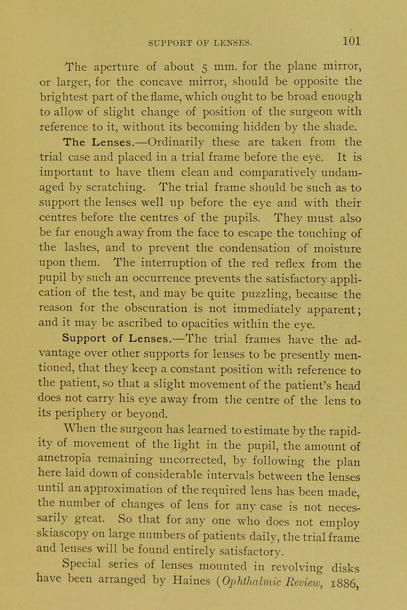 SUPPORT OF LENSES. The aperture of about 5 mm. for the plane mirror, or larger, for the concave mirror, should be opposite the brightest part of the flame, which ought to be broad enough to allow of slight change of position of the surgeon with reference to it, without its becoming hidden by the shade. The Lenses.—Ordinarily these are taken from the trial case and placed in a trial frame before the eye. It is important to have them clean and comparatively undam- aged by scratching. The trial frame should be such as to support the lenses well up before the eye and with their centres before the centres of the pupils. They must also be far enough away from the face to escape the touching of the lashes, and to prevent the condensation of moisture upon them. The interruption of the red reflex from the pupil by such an occurrence prevents the satisfactory appli- cation of the test, and may be quite puzzling, because the reason for the obscuration is not immediately apparent; and it may be ascribed to opacities within the eye. Support of Lenses.—The trial frames have the ad- vantage over other supports for lenses to be presently men- tioned, that they keep a constant position with reference to the patient, so that a slight movement of the patient's head does not carry his eye away from the centre of the lens to its periphery or beyond. When the surgeon has learned to estimate by the rapid- ity of movement of the light in the pupil, the amount of ametropia remaining uncorrected, by following the plan here laid down of considerable intervals between the lenses until an approximation of the required lens has been made, the number of changes of lens for any case is not neces- sarily great. So that for any one who does not employ skiascopy on large numbers of patients daily, the trial frame and lenses will be found entirely satisfactory. Special series of lenses mounted in revolving disks have been arranged by Haines {Ophthalmic Revieiv, 1886,