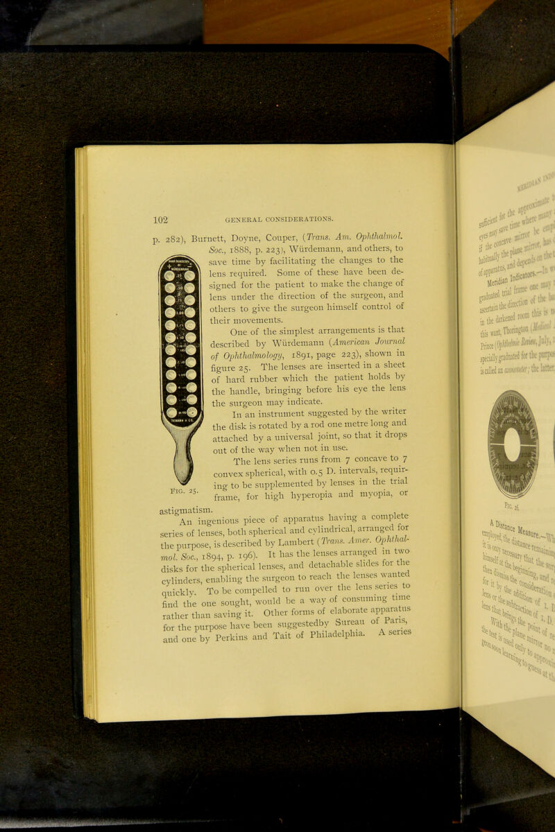 p. 282), Burnett, Doyne, Couper, {Trans. Am. Ophthalmol. Soc, 1888, p. 223), Wiirdemann, and others, to save time by facilitating the changes to the lens required. Some of these have been de- signed for the patient to make the change of lens under the direction of the surgeon, and others to give the surgeon himself control of their movements. One of the simplest arrangements is that described by Wiirdemann {American Journal of Ophthalmology, 1891, page 223), shown in figure 25. The lenses are inserted in a sheet of hard rubber which the patient holds by the handle, bringing before his eye the lens the surgeon may indicate. In an instrument suggested by the writer the disk is rotated by a rod one metre long and attached by a universal joint, so that it drops out of the way when not in use. The lens series runs from 7 concave to 7 convex spherical, with 0.5 D. intervals, requir- ing to be supplemented by lenses in the trial frame, for high hyperopia and myopia, or astigmatism. . An ingenious piece of apparatus havmg a complete series of lenses, both spherical and cylindrical, arranged for the purpose, is described by Lambert {Tram. Amer. Ophthal- mol. Sac, 1894, p. 196). It has the lenses arranged m two disks for the spherical lenses, and detachable slides for the cylinders, enabling the surgeon to reach the lenses wanted quickly To be compelled to run over the lens series to find the one sought, would be a way of consuming tune rather than saving it. Other forms of elaborate appara us for the purpose have been suggestedby Sureau of Pans, and one by^erkins and Tait of Philadelphia. A series Fig. 25.