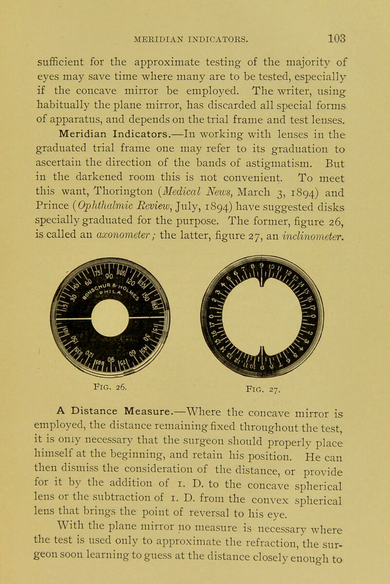 sufficient for the approximate testing of the majority of eyes may save time where many are to be tested, especially if the concave mirror be employed. The writer, using- habitually the plane mirror, has discarded all special forms of apparatus, and depends on the trial frame and test lenses. Meridian Indicators.—In working with lenses in the graduated trial frame one may refer to its graduation to ascertain the direction of the bands of astigmatism. But in the darkened room this is not convenient. To meet this want, Thorington {Medical News, March 3, 1894) and Prince (Ophthalmic Review, July, 1894) have suggested disks specially graduated for the purpose. The former, figure 26, is called an axonometer; the latter, figure 27, an inclinometer. Fig. 26. Fig. 27. A Distance Measure.—Where the concave mirror is employed, the distance remaining fixed throughout the test, it is only necessary that the surgeon should properly place himself at the beginning, and retain his position. He can then dismiss the consideration of the distance, or provide for it by the addition of i. D. to the concave spherical lens or the subtraction of i. D. from the convex spherical lens that brings the point of reversal to his eye. With the plane mirror no measure is necessary where the test is used only to approximate the refraction, the sur- geon soon learning to guess at the distance closely enough to