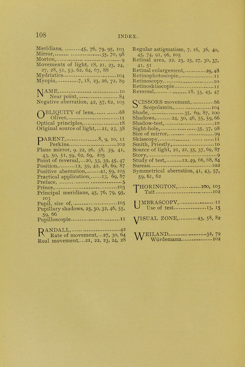 Meridians, 45, 76, 79, 95, 103 Mirror 35, 70, 98 Morton, 9 Movements of light, 18, 21, 23, 24, 27- 28, 51, 53, 62, 64, 67, 88 Mydriatics 104 Myopia, 7, 18, 23, 26, 72, 89 NAME, 10 Near point, 84 Negative aberration, 42, 57, 62, 105 OBLIQUITY of lens, 68 Oliver 11 Optical principles, 18 Original source of light,...21, 23, 38 PARENT, 8, 9, 10, II Perkins.... 102 Plane mirror, 9. 22, 26, 38, 39, 41, 43. 50, 51, 59. 62, 69, 105 Point of reversal,...20, 33, 39,45, 47 Position, 12, 39, 42, 48, 69, 87 Positive aberration, 41, 59, 105 Practical application 13, 69, 87 Preface 5 Prince, 103 Principal meridians, 45, 76, 79, 95, 103 Pupil, size of, 105 Pupillary shadows, 25,30,32, 46, 55, 59. 66 Pupilloscopie II RANDALL 42 Rate of movement,...27, 30, 64 Real movement,...21, 22, 23, 24, 28 Regular astigmatism, 7, 16, 36, 40, 45. 74. 91. 96, 105 Retmal area, 22, 23, 25, 27, 30, 37, 41. 51 Retinal enlargement 29, 48 Retinophotoscopie 11 Retinoscopy 10 Retiuoskiascopie 11 Reversal, 18, 33, 45, 47 SCISSORS movement, 66 Scopolamin, 104 Shade, 35, 69, 87, 100 Shadows, 24, 30, 46, 55, 59.66 Shadow-test 10 Sight-hole, 3S, 37. 98 Size of mirror, 99 Skiascopy, 11 Smith, Priestly, 10 Source oflight, 21, 22, 35, 37, 69, 87 Story, 9 Study of test, 12,49, 66, 68, 84 Sureau 102 Symmetrical aberration, 41, 43, 57, 59. 61, 62 T HORINGTON, 100, 103 Tait 102 UMBRASCOPY II Use of test 13, 15 ISUAL ZONE 43. S8. 82 V WEILAND, 32. 79 Wiirdemann 102