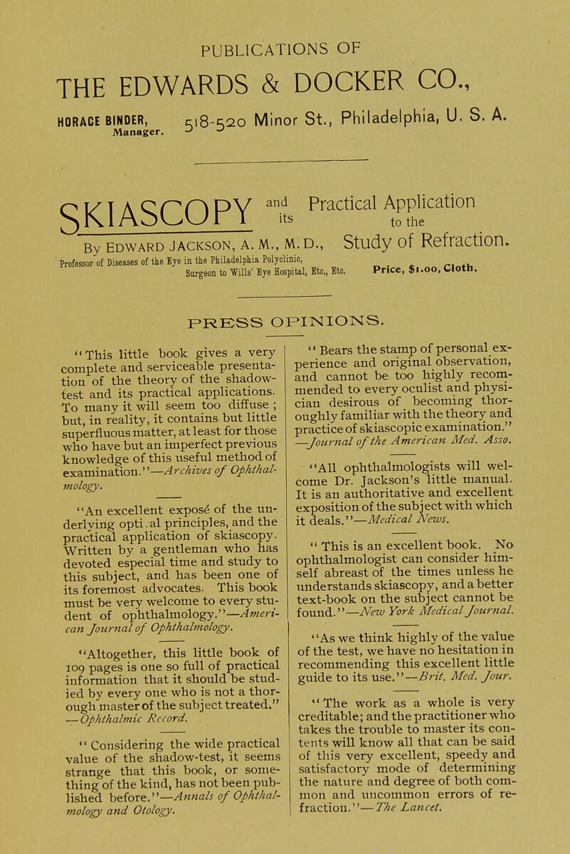 PUBLICATIONS OF THE EDWARDS & DOCKER CO., HORACE BINDER, ci8-s20 Minor St., Philadelphia, U. S. A. Manager. SKIASCOPY and Practical Application to the By EDWARD JACKSON, A. M., M. D., Study of Refractlon. Professor of Diseases of the Eye in the Philadelphia Polyclinic, _ Surgeon to mis' Bye Hospital, Etc., Etc. Price, $1.00, Cloth. FRESS OPINIONS. This little book gives a very complete and serviceable presenta- tion of the theory of the shadovi'- test and its practical applications. To many it will seem too diffuse ; but, in reality, it contains but little superfluous matter, at least for those who have but an imperfect previous knowledge of this useful method of examination.—Archives of Ophthal- mology. An excellent expose of the un- derlying opti.al principles, and the practical application of skiascopy. Written by a gentleman who has devoted especial time and study to this subject, and has been one of its foremost advocates. This book must be very welcome to every stu- dent of ophthalmology.—Ameri- can Journal of Ophthalmology. Altogether, this little book of 109 pages is one so full of practical information that it should be stud- ied by every one who is not a thor- ough master of the subject treated. — Ophthalmic Record.  Considering the wide practical value of the shadow-test, it seems strange that this book, or some- thing of the kind, has not been pub- lished hefoTQ.'—Annals of Ophthal- mology and Otology.  Bears the stamp of personal ex- perience and original observation, and cannot be too highly recota- mended to every oculist and physi- cian desirous of becoming thor- oughly familiar with the theorv and practice of skiascopic examination. Journal of the American Med. Asso. All ophthalmologists will wel- come Dr. Jackson's little manual. It is an authoritative and excellent exposition of the subject with which it deals.—Medical News.  This is an excellent book. No ophthalmologist can consider him- self abreast of the times unless he understands skiascopy, and a better text-book on the subject cannot be found.—New York Medical Journal. As we think highly of the value of the test, we have no hesitation in recommending this excellent little guide to its use.—Med. Jour. The work as a whole is very creditable; and the practitioner who takes the trouble to master its con- tents will know all that can be said of this very excellent, speedy and satisfactory mode of determining the nature and degree of both com- mon and uncommon errors of re- fraction.— The Lancet.