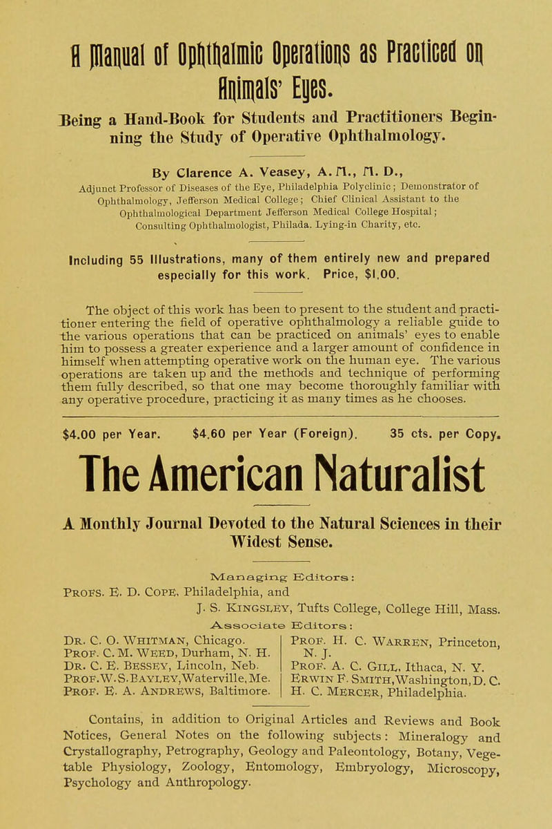 fl iQaQuai of OpIitliaiiDiG OpeialioQS as Praciiceil oi| Hpals' Eyes. Being a Hand-Book for Students and Practitioners Begin- ning the Study of Operative Ophthalmology. By Clarence A. Veasey, A.fl., fl. D., Adjunct Professor of Diseases of the Eye, Philadelpbia Polyclinic ; Demonstrator of Ophthalmology, Jefferson Medical College; Chief Clinical Assistant to the Ophthalmological Department Jefferson Medical CoUege Hospital; Consulting Ophthalmologist, Philada. Lying-in Charity, etc. Including 55 Illustrations, many of them entirely new and prepared especially for this work. Price, $1.00. The object of this work has been to present to the student and practi- tioner entering the field of operative ophthalmology a reliable guide to Ihe various operations that can be practiced on animals' eyes to enable him to possess a greater experience and a larger amount of confidence in himself when attempting operative work on the human eye. The various operations are taken up and the methods and technique of performing them fully described, so that one may become thoroughly familiar with any operative procedure, practicing it as many times as he chooses. $4.00 per Year. $4.60 per Year (Foreign). 35 cts. per Copy. The American Naturalist A Monthly Journal Deyoted to the Natural Sciences in their Widest Sense. Ivlanaging Editors: Profs. E. D. Cope, Philadelphia, and J. S. KINGSI.EY, Tufts College, College Hill, Mass. A.ssociat© Editors : Dr. C. O. Whitman, Chicago. Prof. C. M. Weed, Durham, N. H. Dr. C E. Bessey, Lincoln, Neb. Prof. W. S. E AYLEY, Waterville, Me. Prof. E- A. Andrews, Baltimore. Prof. H. C. Warren, Princeton. N.J. Prof. A. C. Gii<i<, Ithaca, N. Y. Erwin F. Smith, Washington, D. C. H. C. Mercer, Philadelphia. Contains, in addition to Original Articles and Reviews and Book Notices, General Notes on the following subjects: Mineralogy and Crystallography, Petrography, Geology and Paleontology, Botany, Vege- table Physiology, Zoology, Entomology, Embryology, Microscopy, Psychology and Anthropology.