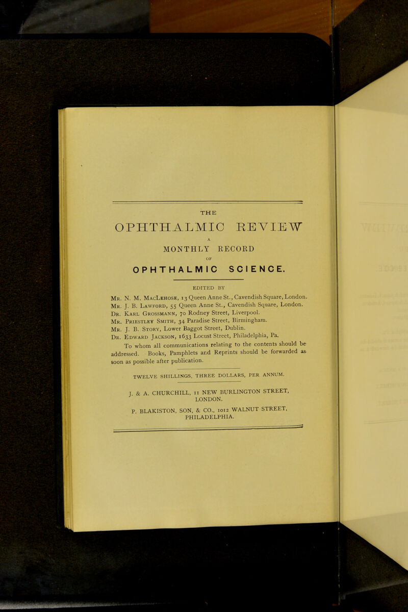 THE OPHTHALMIC REVIEW A MONTHLY RECORD OF OPHTHALMIC SCIENCE. EDITED BY Mr. N. M. MacLehose, 13 Queen Anne St., Cavendish Square, London. Mr. J. B. Lawford, 55 Queen Anne St., Cavendish Square, London. Dji. Karl Grossmann, 70 Rodney Street, Liverpool. Mr. Priestley Smith, 34 Paradise Street, Birmingham. Mr. J. B. Story, Lower Baggot Street, Dublin. Dr. Edward Jackson, 1633 Locust Street, Philadelphia, Pa, To whom all communications relating to the contents should be addressed. Books, Pamphlets and Reprints should be forwarded as soon as possible after publication. TWELVE SHILLINGS, THREE DOLLARS, PER ANNUM. J. & A. CHURCHILL, n NEW BURLINGTON STREET, LONDON. P. BLAKISTON, SON, & CO., 1012 WALNUT STREET, PHILADELPHIA.