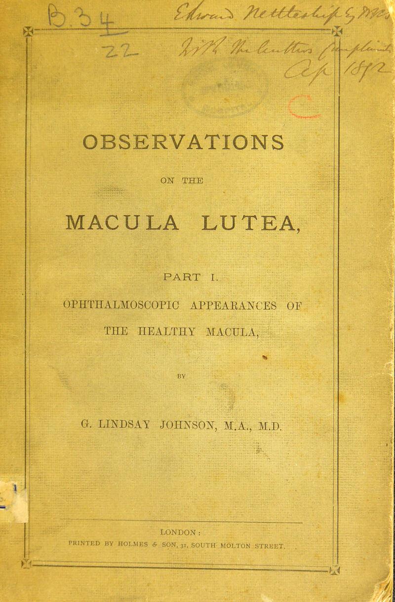 : d£ OBSERVATIONS ON THE MACULA LUTEA, PART I. OPHTHALMOSCOPIC APPEARANCES OF THE HEALTHY MACULA, BY G. LINDSAY JOHNSON, M.A., MJD. LONDON: PKINTKD BY HOLMES & SON, 31, SOUTH MOLTON SfRBEt